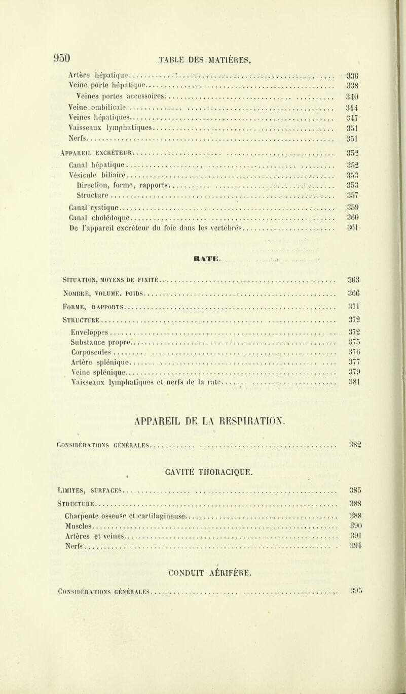 Artère hépatique.:........... 33G Veine porte hépatique. 338 Veines portes accessoires. 340 Veine ombilicale. 344 Veines hépatiques. 347 Vaisseaux lymphatiques. 351 Nerfs. 351 Appareil excréteur.... 352 Canal hépatique... . 352 Vésicule biliaire.. 353 Direction, forme, rapports. . 353 Structure.... 357 Canal cystique. 359 Canal cholédoque. 360 De l’appareil excréteur du foie dans les vertébrés. 361 RATE. Situation, moyens de fixité. 363 Nombre, volume, poids. 366 Forme, rapports. 371 Structure. . 372 Enveloppes. 372 Substance propre. 375 Corpuscules. 376 Artère splénique.. 377 Veine splénique. 379 Vaisseaux lymphatiques et nerfs de la rate.... 381 APPAREIL DE LA RESPIRATION. Considérations générales. 382 CAVITÉ THORACIQUE. Limites, surfaces... . 385 Structure. 388 Charpente osseuse et cartilagineuse. 388 Muscles. 390 Artères et veines. 391 Nerfs. 394 CONDUIT AÉRIFÈRE. Considérations générales... .. 395