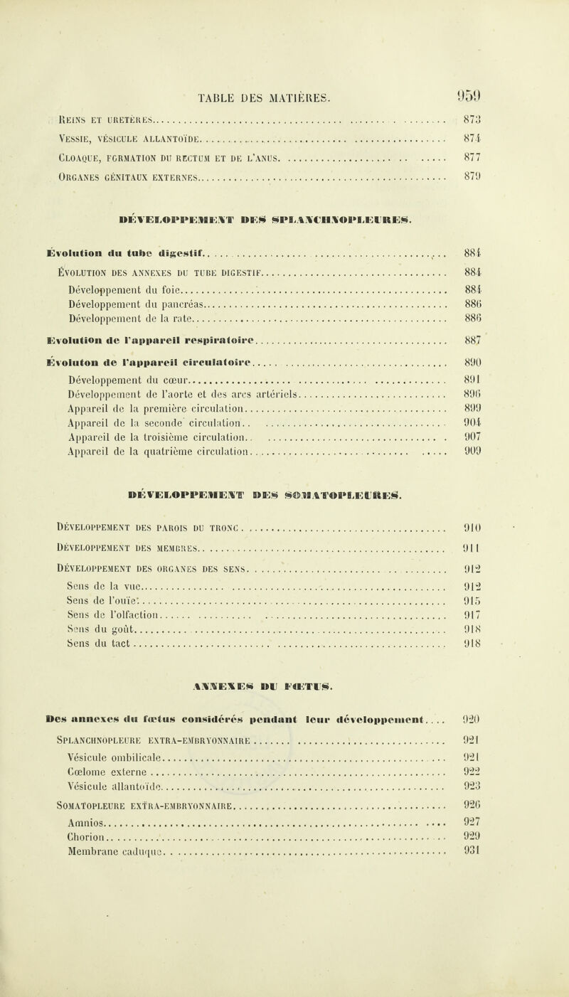 Reins et uretères. 873 Vessie, vésicule allantoïde. 874 Cloaque, formation du rectum et de l’anus. . 877 Organes génitaux externes... ■ 870 DÉVELOPPEMENT DE* SPLANCHNOPLEERES. Évolution du tulie digestif...x... 884 ÉVOLUTION DES ANNEXES DU TUBE DIGESTIF. 884 Développement du foie. 884 Développement du pancréas. 886 Développement de la rate. 886 Evolution de l'appareil respiratoire. 887 Évoluton de Tapparcil circulatoire..... . 890 Développement du cœur. 891 Développement de l’aorte et des ares artériels. 896 Appareil de la première circulation. 899 Appareil de la seconde circulation. 904 Appareil de la troisième circulation. 907 Appareil de la quatrième circulation. 909 DÉVELOPPEMENT DES SOMATOPLELRES. DÉVELOPPEMENT DES PAROIS DU TRONC. 910 Développement des membres. 911 Développement des organes des sens... ..... 912 Sens de la vue. 912 Sens de l’ouïe'... 915 Sens de l’olfaction. 917 Sens du goût. 918 Sens du tact... 918 ANNEXES DE PtETl'S. Des annexes du fret us considérés pendant leur développement.... 920 SPLANCHNOPLEURE EXTRA-EMBRYONNAIRE. 921 Vésicule ombilicale. 921 Cœlome externe. 922 Vésicule allantoïde.J.... 923 SOMAÏOPLEURE EXTRA-EMBRYONNAIRE. 926 Amnios. 927 Chorion. 929 Membrane caduque. 931