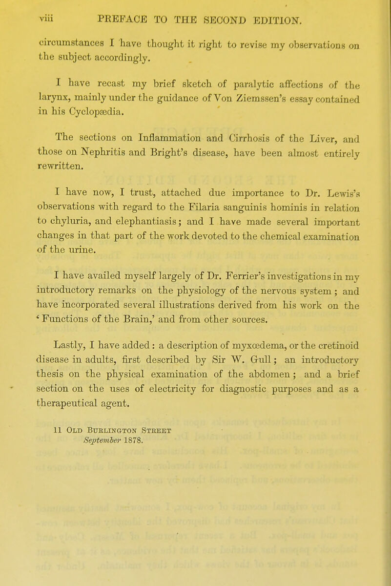 circumstances I have thought it right to revise my observations on the subject accordingly. I have recast my brief sketch of paralytic affections of the larynx, mainly under the guidance of Von Ziemssen's essay contained in his Cyclopaedia. The sections on Inflammation and Cirrhosis of the Liver, and those on Nephritis and Bright's disease, have been almost entirely rewritten. I have now, I trust, attached due importance to Dr. Le observations with regard to the Filaria sanguinis hominis in relation to chyluria, and elephantiasis; and I have made several important changes in that part of the work devoted to the chemical examination of the urine. I have availed myself largely of Dr. Ferrier's investigations in my introductory remarks on the physiology of the nervous system ; and have incorporated several illustrations derived from his work on the * Functions of the Brain,' and from other sources. Lastly, I have added : a description of myxoedema, or the cretinoid disease in adults, first described by Sir W. Grull; an introductory thesis on the physical examination of the abdomen; and a brief section on the uses of electricity for diagnostic purposes and as a therapeutical agent. II Old Burlington Street September 1878.