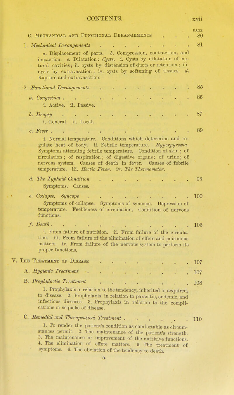 PAGE C. Mechanical and Functional Derangements ... 80 1. Mechanical Derangements 81 a. Displacement of parts, b. Compression, contraction, and impaction, c. Dilatation: Cysts, i. Cysts by dilatation of na- tural cavities; ii. cysts by distension of ducts or retention; in. cysts by extravasation ; iv. cysts by softening of tissues, d. Kupture and extravasation. 2. Functional Derangements ........ 85 a. Congestion ........... 85 i. Active, ii. Passive. b. Dropsy .... 87 i. General, ii. Local. c. Fever 89 i. Normal temperature. Conditions which determine and re- gulate heat of body. ii. Febrile temperature. Hyperpyrexia. Symptoms attending febrile temperature. Condition of skin ; of circulation ; of respiration ; of digestive organs; of urine; of nervous system. Causes of death in fever. Causes of febrile temperature, hi. Hectic Fever, iv. The Thermometer. d. The Typhoid Condition ........ 98 Symptoms. Causes. • e. Collapse. Syncope 100 Symptoms of collapse. Symptoms of syncope. Depression of temperature. Feebleness of circulation. Condition of nervous functions. /. Death 103 i. From failure of nutrition, ii. From failure of the circula- tion, iii. From failure of the elimination of effete and poisonous matters, iv. From failure of the nervous system to perform its proper functions. V. The Treatment oe Disease 107 A. Hygienic Treatment 107 B. Prophylactic Treatment 108 1. Prophylaxis in relation to the tendency, inherited or acquired, to disease. 2. Prophylaxis in relation to parasitic, endemic, and infectious diseases. 3. Prophylaxis in relation to the compli- cations or sequelae of disease. 0. Remedial and Therapeutical Treatment .... 110 1. To render the patient's condition as comfortable as circum- stances permit. 2. The maintenance of the patient's strength. 3. The maintenance or improvement of the nutritive functions. 4. The elimination of effete matters. 5. The treatment of symptoms. 6. The obviation of the tendency to death. a