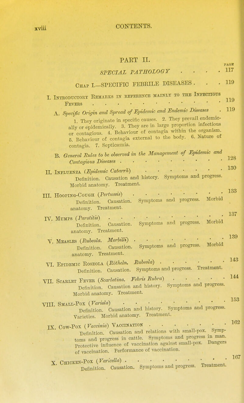 PART II. SPECIAL PATHOLOGY . Chap I.—SPECIFIC FEBRILE DISEASES PAOK 117 119 119 119 I. Introductory Remarks in reference mainly to the Infectious Fevers A. Specific Origin and Spread of Epidemic and Endemic Diseases . 1 They originate in specific causes. 2. They prevail endemic- ally or epidemically. 3. They are in large proportion infectious or contagious. 4. Behaviour of contagia within the organism 5. Behaviour of contagia external to the body. 6. Nature of contagia. 7. Septicemia. B. General Rules to be observed in the Management of Epidemic and ^ Contagious Diseases II. Influenza (Epidemic Catarrh) Definition. Causation and history. Symptoms and progress Morbid anatomy. Treatment. III. Hoopinq-Cough {Pertussis) Symptoms and progress 130 133 Definition. Causation, anatomy. Treatment. Morbid Symptoms and progress. Morbid Symptoms and progress. Morbid TV. Mumps (Parotitis) Definition. Causation, anatomy. Treatment. V. Measles (Rubeola. Morbilli) Definition. Causation, anatomy. Treatment. VI Epidemic Roseola (Rbtheln. Rubeola) Definition. Causation. Symptoms and progress. Treatment. VH Scarlet Fever (Scarlatina. Fehis Rubra) Definition. Causation and history. Symptoms and progress. Morbid anatomy. Treatment. 137 139 143 144 153 VIII. Small-Pox (Variola) ' Definition. Causation and history. Symptoms and progress. Varieties. Morbid anatomy. Treatment. 1 fi9 IX Cow-Pox (Vaccinia) Vaccination Definition. Causation and relations with small-pox. Symp- toms and progress in cattle. Symptoms and progress in man. Protective influence of vaccination against small-pox. Dangers of vaccination. Performance of vaccination. X. Chicken-Pox (Varicella) . Definition. Causation 167 Symptoms and progress. Treatment.