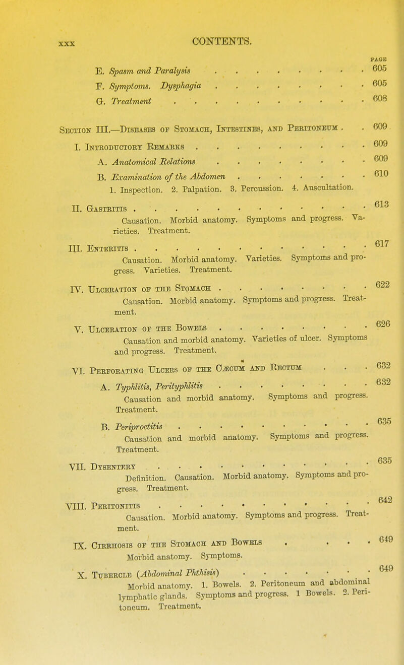 FAGK E. Spasm and Paralysis 605 F. Symptoms. Dysphagia 605 G. Treatment . . . . , 608 Section III.—Diseases of Stomach, Intestines, and Peritoneum . . 609 I. Introductory Remarks 609 A. Anatomical Relations 609 B. Examination of the Abdomen 610 1. Inspection. 2. Palpation. 3. Percussion. 4. Auscultation. II. Gastritis Causation. Morbid anatomy. Symptoms and progress. Va- rieties. Treatment. III. Enteritis Causation. Morbid anatomy. Varieties. Symptoms and pro- gress. Varieties. Treatment. TV. Ulceration of the Stomach Causation. Morbid anatomy. Symptoms and progress. Treat- ment. V. Ulceration of the Bowels Causation and morbid anatomy. Varieties of ulcer. Symptoms and progress. Treatment. « VI. Perforating Ulcers of the Gecum and Eectum A. Typhlitis, Perityphlitis Causation and morbid anatomy. Symptoms and progress Treatment. B. Periproctitis Causation and morbid anatomy. Symptoms and progress Treatment. VII. Dysentery ...... ' Definition. Causation. Morbid anatomy. Symptoms and pro gress. Treatment. VIII. Peritonitis Causation. Morbid anatomy. Symptoms and progress. Treat ment. IX. Cirrhosis op the Stomach and Bowels Morbid anatomy. Symptoms. X. Tubercle (Ahdominal Phthisis) Morbid anatomy. 1. Bowels. 2. Peritoneum and abdominal lymphatic glands. Symptoms and progress. 1 Bowels. 2. Pen toneum. Treatment. 613 617 622 626 632 632 635 635 642 649 649