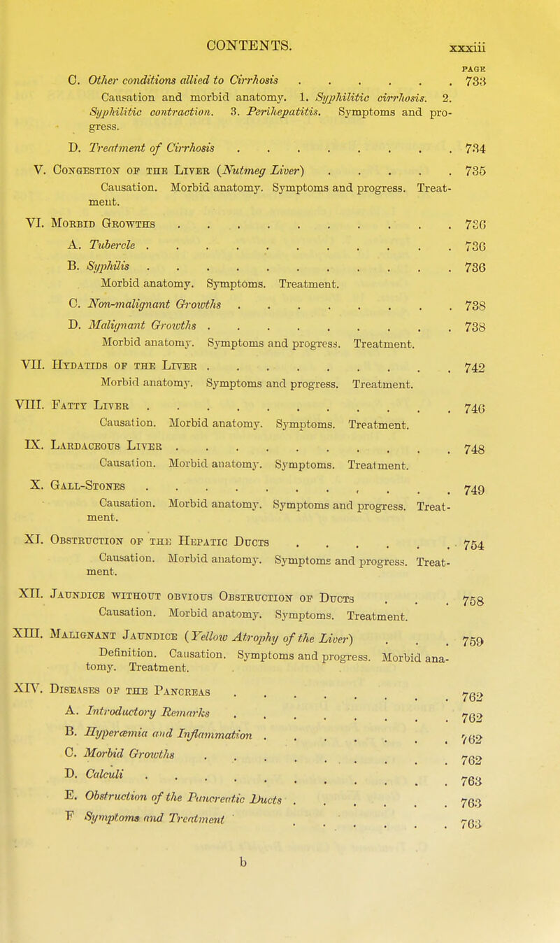 PAGE 0. Other conditions allied to Cirrhosis 733 Causation and morbid anatomy. 1. Syphilitic cirrhosis. 2. Syphilitic contraction. 3. Perihepatitis, Symptoms and pro- gress. D. Treatment of Cirrhosis 734 V. Congestion of the Liver {Nutmeg Liver) 735 Causation. Morbid anatomy. Symptoms and progress. Treat- ment. VI. Morbid Growths . ... . 7SG A. Tubercle 736 B. Syphilis 736 Morbid anatomy. Symptoms. Treatment. C. Non-malignant Groioths 738 D. Malignant Growths 738 Morbid anatomy. Symptoms and progress. Treatment. VII. Hydatids of the Liver 742 Morbid anatomy. Symptoms and progress. Treatment. VIII. Fatty Liver 74.0 Causation. Morbid anatomy. Symptoms. Treatment. LX. Lardaceous Liver 743 Causation. Morbid anatomy. Symptoms. Treatment. X. Gall-Stones . t 749 Causation. Morbid anatomy. Symptoms and progress. Treat- ment. XI. Obstruction of the Hepatic Ducts .... , • 754 Causation. Morbid anatomy. Symptoms and progress. Treat- ment. XII. Jaundice without obvious Obstruction of Ducts . . 758 Causation. Morbid anatomy. Symptoms. Treatment. XHI. Malignant Jaundice (Yellow Atrophy of the Liver) . . 759 Definition. Causation. Symptoms and progress. Morbid ana- tomy. Treatment. XIV. Diseases of the Pancreas . . . , 76<-> A. Introductory Remarks . . , , B. Hyperemia and Inflammation ^2 C. Morbid Growths D. Calculi • ygg E. Obstruction of the Pancreatic Lhicts . . . 763 F Symptoms and Treatment 763 b