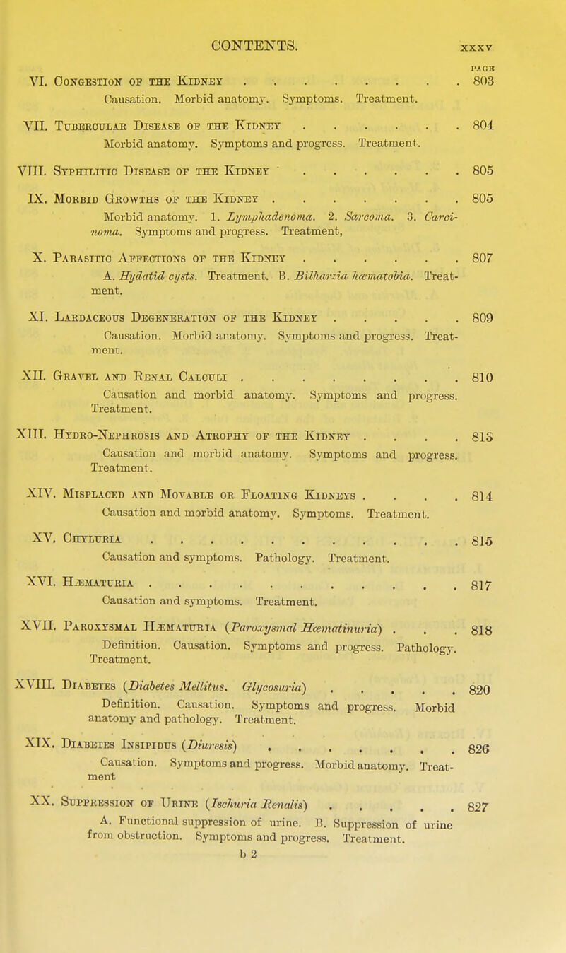 IVAGE VI. Congestion of the Kidney 803 Causation. Morbid anatomy. Symptoms. Treatment. VII. Tubercular Disease of the Kidney 804 Morbid anatomy. Symptoms and progress. Treatment. VIII. Syphilitic Disease of the Kidney 805 IX. Moebid Growths of the Kidney 805 Morbid anatomy. 1. Lymphadenonia. 2. Sarcoma. 3. Carci- noma. Symptoms and progress. Treatment, X. Parasitic Affections of the Kidney 807 A. Hydatid cysts. Treatment. B. Bilharzia licematobia. Treat- ment. XI. Lardaceotjs Degeneration of the Kidney 809 Causation. Morbid anatomy. Symptoms and progress. Treat- ment. XII. Grayed and Resal Calculi 810 Causation and morbid anatomy. Symptoms and progress. Treatment. XIII. Hydro-Nephrosis and Atrophy of the Kidney .... 81S Causation and morbid anatomy. Symptoms and progress. Treatment. XIV. Misplaced and Movable or Floating Kidneys .... 814 Causation and morbid anatomy. Symptoms. Treatment. XV. Ohyluria 815 Causation and symptoms. Pathology. Treatment. XVI. HEMATURIA Causation and symptoms. Treatment. 817 XVII. Paroxysmal Hematuria (Paroxysmal Hcematinuria) . . . 818 Definition. Causation. Symptoms and progress. Pathology. Treatment. XVIII. Diabetes (Diabetes Mellitus. Glycosuria) 820 Definition. Causation. Symptoms and progress. Morbid anatomy and pathology. Treatment. XIX. Diabetes Insipidus (Diuresis) 826 Causation. Symptoms and progress. Morbid anatomy. Treat- ment XX. Suppression of Urine (Ischuria Renalis) 827 A. Functional suppression of urine. B. Suppression of urine from obstruction. Symptoms and progress. Treatment. b 2