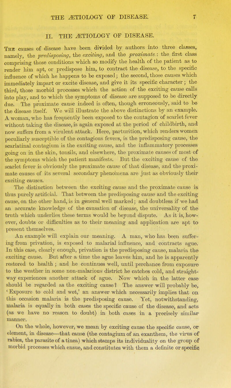 H. THE AETIOLOGY OF DISEASE. The causes of disease have been divided by authors into three classes, namely, the predisposing, the exciting, and the proximate : the first class comprising those conditions which so modify the health of the patient as to render him apt, or predispose him, to contract the disease, to the specific influence of which he happens to be exposed; the second, those causes which immediately impart or excite disease, and give it its specific character; the third, those morbid processes which the action of the exciting cause calls into play, and to which the symptoms of disease are supposed to be directly due. The proximate cause indeed is often, though erroneously, said to be the disease itself. We will illustrate the above distinctions by an example. A woman, who has frequently been exposed to the contagion of scarlet fever without taking the disease, is again exposed at the period of childbirth, and now suffers from a virulent attack. Here, parturition, which renders women peculiarly susceptible of the contagious fevers, is the predisposing cause, the scarlatinal contagium is the exciting cause, and the inflammatory processes going on in the skin, tonsils, and elsewhere, the proximate causes of most of the symptoms which the patient manifests. But the exciting cause of the scarlet fever is obviously the proximate cause of that disease, and the proxi- mate causes of its several secondary phenomena ai*e just as obviously their exciting causes. The distinction between the exciting cause and the proximate cause is thus purely artificial. That between the predisposing cause and the exciting cause, on the other hand, is in general well marked; and doubtless if we had an accurate knowledge of the causation of disease, the universality of the truth which underlies these terms would be beyond dispute. As it is, how- ever, doubts or difficulties as to their meaning and application are apt to present themselves. An example will explain our meaning. A man, who has been suffer- ing from privation, is exposed to malarial influence, and contracts ague. In this case, clearly enough, privation is the predisposing cause, malaria the exciting cause. But after a time the ague leaves him, and he is apparently restored to health ; and he continues well, until perchance from exposure to the weather in some non-malarious district he catches cold, and straight- way experiences another attack of ague. Now which in the latter case should be regarded as the exciting cause 1 The answer will probably be, ' Exposure to cold and wet,' an answer which necessarily implies that on this occasion malaria is the predisposing cause. Yet, notwithstanding, malaria is equally in both cases the specific cause of the disease, and acts (as we have no reason to doubt) in both cases in a precisely similar manner. On the whole, however, we mean by exciting cause the specific cause, or element, in disease—that cause (the contagium of an exanthem, the virus of rabies, the parasite of a tinea) which stamps its individuality on the group of morbid processes which ensue, and constitutes with them a definite or specific