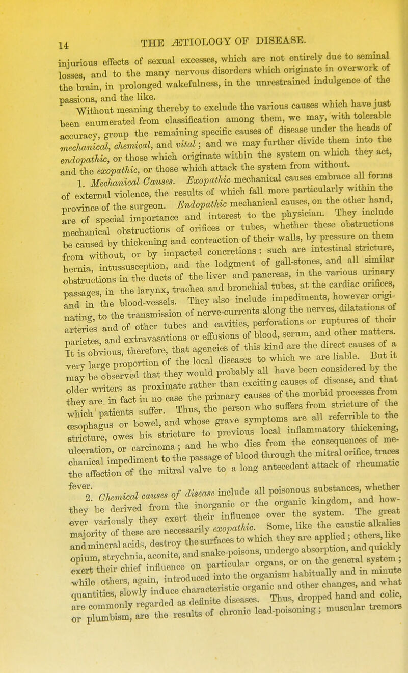 iniurious effects of sexual excesses, which are not entirely due to seminal losses, and to the many nervous disorders which originate m overwork of the brain, in prolonged wakefulness, in the unrestrained indulgence of the P^Wi5ioautdmeaning thereby to exclude the various causes which have just been enumerated from classification among them, we may with tolerable accuracy, group the remaining specific causes of disease under the heads of Zcha 1'1, clLcal, and vital; and we may further divide them into the Idiopathic, or those which originate within the system on which they act, and the exopathic, or those which attack the system from without. 1 Mechanical Causes. Exopathic mechanical causes embrace a11 forms of external violence, the results of which fall more particularly within^the pvovince of the surgeon. Endopathic mechanical causes on the other hand £tf special importance and interest to the physician. They include Lchanical obstructions of orifices or tubes, whether these obstructions ca W\y thickening and contraction of their walls, by pressure on them f^rShout, or by impacted concretions : such are intestinal stricture, ttus usceptfon, and the lodgment of gall-stones, and all similar options in the ducts of the liver and pancreas, in the various urinary fas^e Tn the larynx, trachea and bronchial tubes at the cardiac orxfices, Td Si the blood-vessels. They also include impediments, however ong> nalg to the transmission of nerve-currents along the nerves dilatations of aitrie's and of other tubes and cavities, perforations or ruptures of their Wetes and extravasations or effusions of blood, serum and other matters. It i odious, therefore, that agencies of this kind are the direct^causes of a verv kue proportion of the local diseases to which we are liable But it Zl be curved that they would probably all have been considered by the SSL writers as proximate rather than exciting causes of disease, and that oldei writers as p ^ ^ mM processes from they are hi fact m no case the Pr 7 ^ rf ^ which patxents ^ ^^J^^^ are all referrible to the esophagus or «^ Lai inflammatory thickening, etricture, owes his stricture tt> pre COnsequences of me- nlceration, or ^^J^J^^^ the mitral orifice, ttuces t^^^^ ^ antecedent attack of rheumatic they be ^edJroK™ ^> influence over the system. The great ever variously they exeit their mnuen j majority of U- are » W« I <*«-1116 opium, strychnia, aconite, and snake po, , „ m cxert fteir chief «™ ^ | •»* to ^