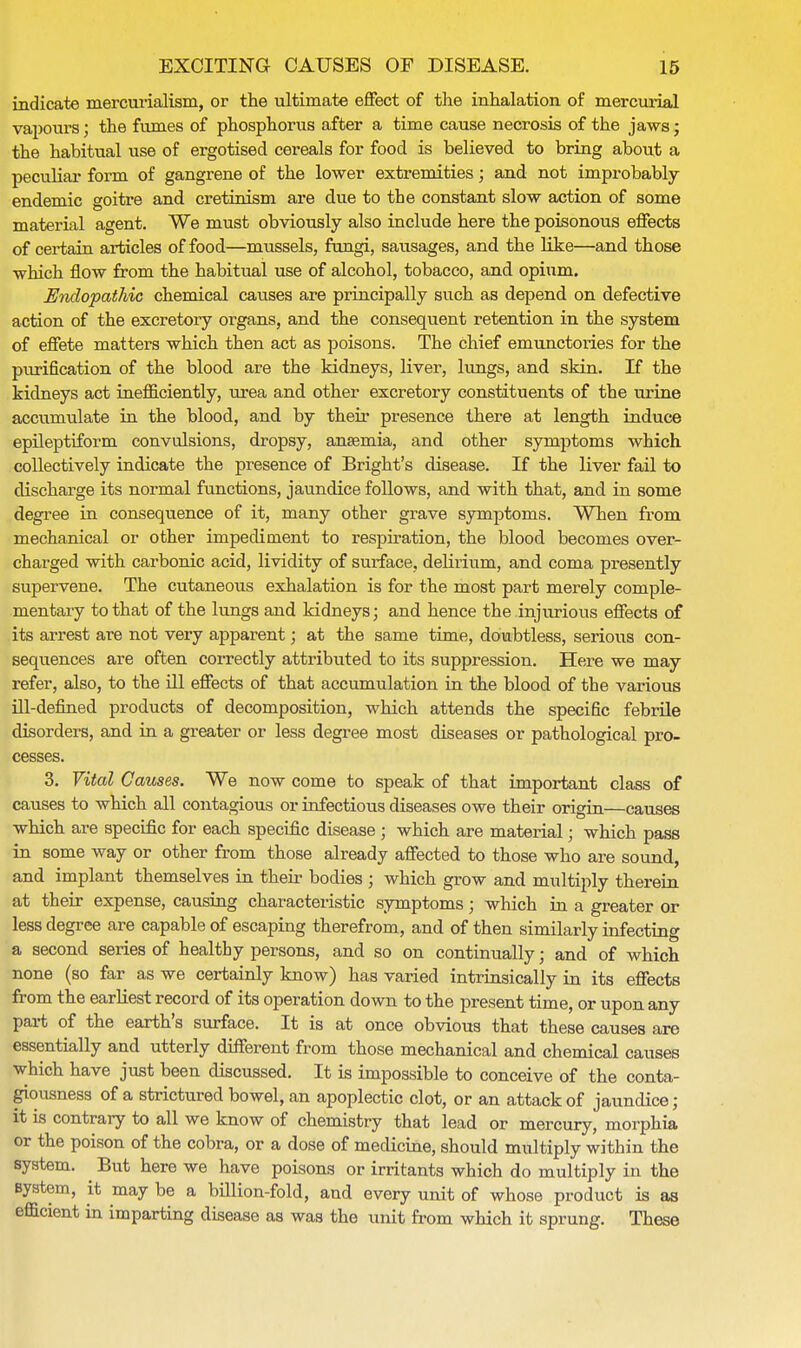 indicate mercurialism, or the ultimate effect of the inhalation of mercurial vapours; the fumes of phosphorus after a time cause necrosis of the jaws; the habitual use of ergotised cereals for food is believed to bring about a peculiar form of gangrene of the lower extremities; and not improbably endemic goitre and cretinism are due to the constant slow action of some material agent. We must obviously also include here the poisonous effects of certain articles of food—mussels, fungi, sausages, and the like—and those which flow from the habitual use of alcohol, tobacco, and opium. Undopathic chemical causes are principally such as depend on defective action of the excretory organs, and the consequent retention in the system of effete matters which then act as poisons. The chief emunctories for the purification of the blood are the kidneys, liver, lungs, and skin. If the kidneys act inefliciently, urea and other excretory constituents of the urine accumulate in the blood, and by their presence there at length induce epileptiform convulsions, dropsy, anaemia, and other symptoms which collectively indicate the presence of Bright's disease. If the liver fail to discharge its normal functions, jaundice follows, and with that, and in some degree in consequence of it, many other grave symptoms. When from mechanical or other impediment to respiration, the blood becomes over- charged with carbonic acid, lividity of surface, delirium, and coma presently supervene. The cutaneous exhalation is for the most part merely comple- mentary to that of the lungs and kidneys; and hence the injurious effects of its arrest are not very apparent; at the same time, doubtless, serious con- sequences are often correctly attributed to its suppression. Here we may refer, also, to the ill effects of that accumulation in the blood of the various ill-defined products of decomposition, which attends the specific febrile disorders, and in a greater or less degree most diseases or pathological pro- cesses. 3. Vital Causes. We now come to speak of that important class of causes to which all contagious or infectious diseases owe their origin—causes which are specific for each specific disease ; which are material; which pass in some way or other from those already affected to those who are sound, and implant themselves in their bodies ; which grow and multiply therein at their expense, causing characteristic symptoms; which in a greater or less degree are capable of escaping therefrom, and of then similarly infecting a second series of healthy persons, and so on continually; and of which none (so far as we certainly know) has varied intrinsically in its effects from the earliest record of its operation down to the present time, or upon any part of the earth's surface. It is at once obvious that these causes are essentially and utterly different from those mechanical and chemical causes which have just been discussed. It is impossible to conceive of the conta- giousness of a strictured bowel, an apoplectic clot, or an attack of jaundice; it is contrary to all we know of chemistry that lead or mercury, morphia or the poison of the cobra, or a dose of medicine, should multiply within the system. But here we have poisons or irritants which do multiply in the system, it may be a billion-fold, and every unit of whose product is as efiicient in imparting disease as was the unit from which it sprung. These