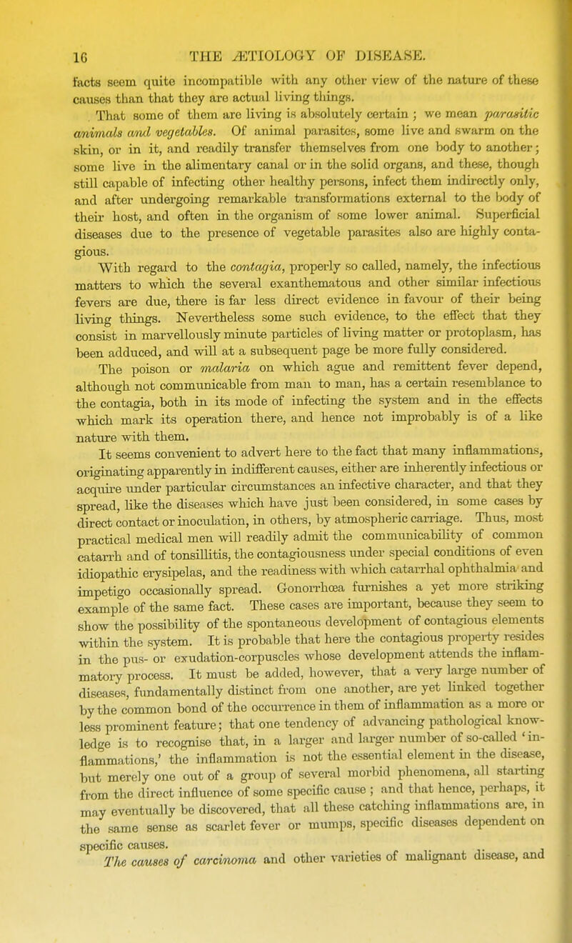 facts seem quite incompatible with any other view of the nature of these causes than that they are actual living things. That some of them are living is absolutely certain ; we mean parasitic animals and vegetables. Of animal parasites, some live and swarm on the skin, or in it, and readily transfer themselves from one body to another; some live in the alimentary canal or in the solid organs, and these, though still capable of infecting other healthy persons, infect them indirectly only, and after undergoing remarkable transformations external to the body of their host, and often in the organism of some lower animal. Superficial diseases due to the presence of vegetable parasites also are highly conta- gious. With regard to the contagia, properly so called, namely, the infectious matters to which the several exanthematous and other similar infectious fevers are due, there is far less direct evidence in favour of their being living things. Nevertheless some such evidence, to the effect that they consist in marvellously minute particles of living matter or protoplasm, has been adduced, and will at a subsequent page be more fully considered. The poison or malaria on which ague and remittent fever depend, although not communicable from man to man, has a certain resemblance to the contagia, both in its mode of infecting the system and in the effects which mark its operation there, and hence not improbably is of a like nature with them. It seems convenient to advert here to the fact that many inflammations, originating apparently in indifferent causes, either are inherently infectious or acquire under particular circumstances an infective character, and that they spread, like the diseases which have just been considered, in some cases by direct contact or inoculation, in others, by atmospheric carriage. Thus, most practical medical men will readily admit the commiinicability of common catarrh and of tonsillitis, the contagiousness under special conditions of even idiopathic erysipelas, and the readiness with which catarrhal ophthalmia and impetigo occasionally spread. Gonorrhoea furnishes a yet more striking example of the same fact. These cases are important, because they seem to show the possibility of the spontaneous development of contagious elements within the system. It is probable that here the contagious property resides in the pus- or exudation-corpuscles whose development attends the inflam- matory process. It must be added, however, that a very large number of diseases, fundamentally distinct from one another, are yet linked together by the common bond of the occurrence in them of inflammation as a more or less prominent feature; that one tendency of advancing pathological know- ledge is to recognise that, in a larger and larger number of so-called 'in- flammations,' the inflammation is not the essential element in the disease, but merely one out of a group of several morbid phenomena, all starting from the direct influence of some specific cause ; and that hence, perhaps, it may eventually be discovered, that all these catching inflammations are, in the same sense as scarlet fever or mumps, specific diseases dependent on speciflc causes. The causes of carcinoma and other varieties of malignant disease, and