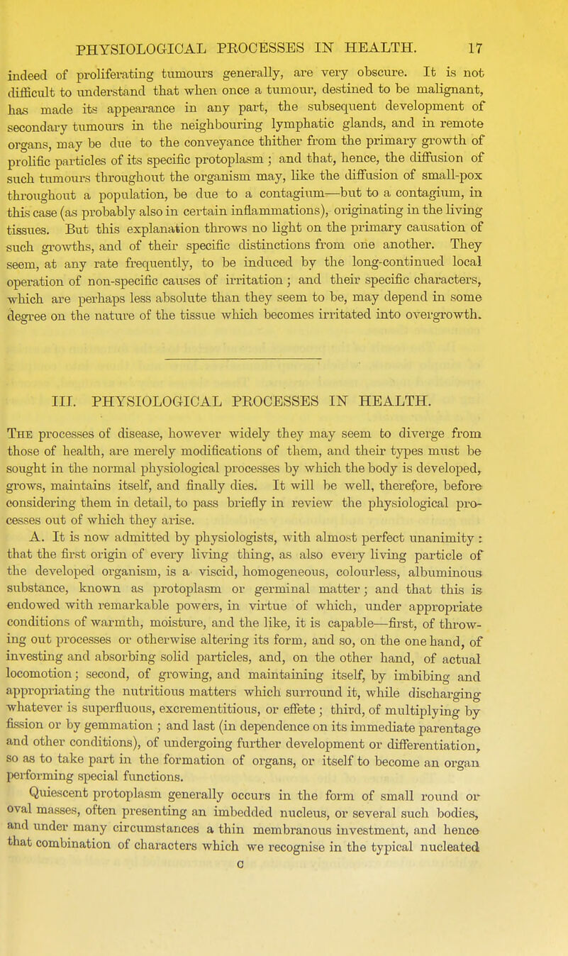 indeed of proliferating tumours generally, are very obscure. It is not difficult to understand that when once a tumour, destined to be malignant, has made its appearance in any part, the subsequent development of secondary tumours in the neighbouring lymphatic glands, and in remote organs, may be clue to the conveyance thither from the primary growth of prolific particles of its specific protoplasm ; and that, hence, the diffusion of such tumours throughout the organism may, like the diffusion of small-pox throughout a population, be clue to a contagium—but to a contagium, in this case (as probably also in certain inflammations), originating in the living tissues. But this explanation throws no light on the primary causation of such growths, and of their specific distinctions from one another. They seem, at any rate frequently, to be induced by the long-continued local operation of non-specific causes of irritation ; and their specific characters, which are perhaps less absolute than they seem to be, may depend in some degree on the nature of the tissue which becomes irritated into OA'ergrowth. III. PHYSIOLOGICAL PROCESSES IN HEALTH. The processes of disease, however widely they may seem to diverge from those of health, are merely modifications of them, and their types must be sought in the normal physiological processes by which the body is developed, grows, maintains itself, and finally dies. It will be well, therefore, before- considering them in detail, to pass briefly in review the physiological pro- cesses out of which they arise. A. It is now admitted by physiologists, with almost perfect unanimity : that the first origin of every living thing, as also every living particle of the developed organism, is a viscid, homogeneous, colourless, albuminous substance, known as protoplasm or germinal matter; and that this is endowed with remarkable powers, in virtue of which, under appropriate conditions of warmth, moisture, and the like, it is capable—first, of throw- ing out processes or otherwise altering its form, and so, on the one hand, of investing and absorbing solid particles, and, on the other hand, of actual locomotion; second, of growing, and maintaining itself, by imbibing and appropriating the nutritious matters which surround it, while discharging whatever is superfluous, excrementitious, or effete; third, of multiplying by fission or by gemmation ; and last (in dependence on its immediate parentage and other conditions), of undergoing further development or differentiation, so as to take part in the formation of organs, or itself to become an organ performing special functions. Quiescent protoplasm generally occurs in the form of small round or oval masses, often presenting an imbedded nucleus, or several such bodies, and under many circumstances a thin membranous investment, and hence that combination of characters which we recognise in the typical nucleated o