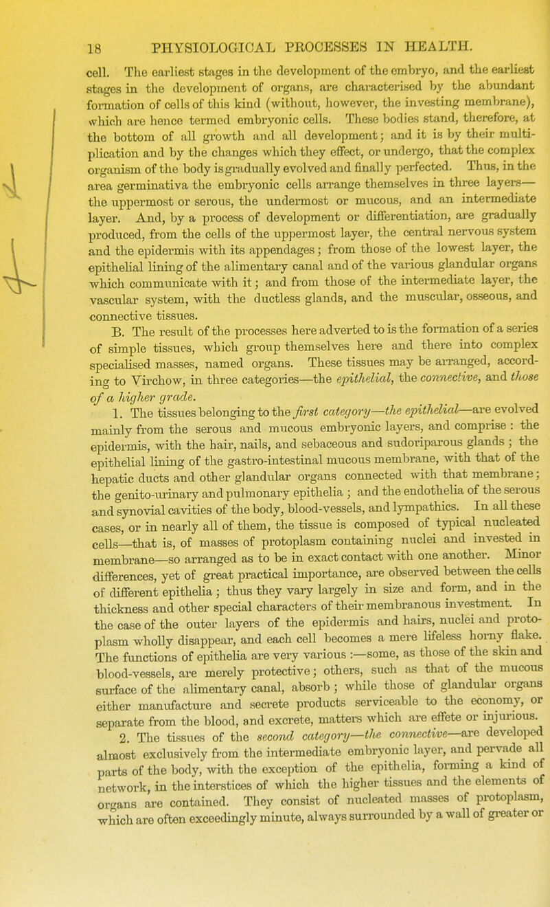 cell. The earliest stages in the development of the embryo, and the earliest stages in the development of organs, are characterised by the abundant formation of cells of this kind (without, however, the investing membrane), which are hence termed embryonic cells. These bodies stand, therefore, at the bottom of all growth and all development; and it is by their multi- plication and by the changes which they effect, or undergo, that the complex organism of the body is gradually evolved and finally perfected. Thus, in the area germinativa the embryonic cells arrange themselves in three layers— the uppermost or serous, the undermost or mucous, and an intermediate layer. And, by a process of development or differentiation, are gradually produced, from the cells of the uppermost layer, the central nervous system and the epidermis with its appendages; from those of the lowest layer, the epithelial lining of the alimentary canal and of the various glandular organs which communicate with it; and from those of the intermediate layer, the vascular system, with the ductless glands, and the muscular, osseous, and connective tissues. B. The result of the processes here adverted to is the formation of a series of simple tissues, which group themselves here and there into complex specialised masses, named organs. These tissues may be arranged, accord- ing to Virchow, in three categories—the epithelial, the connective, and those of a higher grade. 1. The tissues belonging to the first category—the epithelial—axe evolved mainly from the serous and mucous embryonic layers, and comprise : the epidermis, with the hair, nails, and sebaceous and sudoriparous glands ; the epithelial lining of the gastro-intestinal mucous membrane, with that of the hepatic ducts and other glandular organs connected with that membrane; the genito-urinary and pulmonary epithelia ; and the endothelia of the serous and synovial cavities of the body, blood-vessels, and lympathics. In all these cases, or in nearly all of them, the tissue is composed of typical nucleated cells—that is, of masses of protoplasm containing nuclei and invested in membrane—so arranged as to be in exact contact with one another. Minor differences, yet of great practical importance, are observed between the cells of clifferent epithelia; thus they vary largely in size and form, and in the thickness and other special characters of their membranous investment. In the case of the outer layers of the epidermis and hairs, nuclei and proto- plasm wholly disappear, and each cell becomes a mere lifeless homy flake. The functions of epithelia are very various :—some, as those of the skin and blood-vessels, are merely protective; others, such as that of the mucous surface of the alimentary canal, absorb ; while those of glandular organs either manufacture and secrete products serviceable to the economy, or separate from the blood, and excrete, matters which are effete or injurious. 2. The tissues of the second category—the connective—are developed almost exclusively from the intermediate embryonic layer, and pervade all parts of the body, with the exception of the epithelia, forming a kind of network, in the interstices of which the higher tissues and the elements of organs are contained. They consist of nucleated masses of protoplasm, which are often exceedingly minute, always surrounded by a wall of greater or