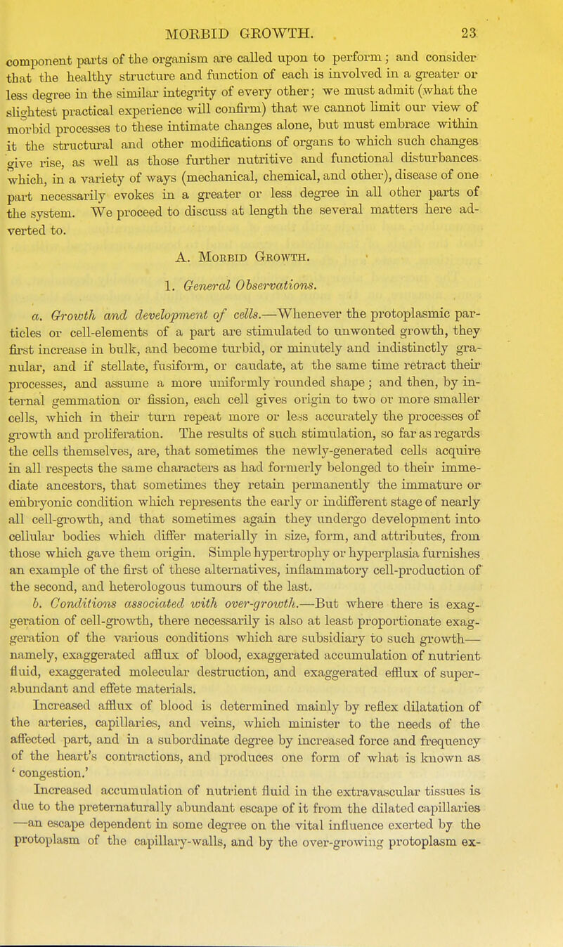 component parts of the organism are called upon to perform; and consider that the healthy structure and function of each is involved in a greater or less degree in the similar integrity of every other; we must admit (what the slightest practical experience will confirm) that we cannot limit our view of morbid processes to these intimate changes alone, but must embrace within it the structural and other modifications of organs to which such changes oive rise, as well as those further nutritive and functional disturbances which, in a variety of ways (mechanical, chemical, and other), disease of one part necessarily evokes in a greater or less degree in all other parts of the system. We proceed to discuss at length the several matters here ad- verted to. A. Morbid Growth. 1. General Observations. a. Growth and development of cells.—Whenever the protoplasmic par- ticles or cell-elements of a part are stimulated to unwonted growth, they first increase in bulk, and become turbid, or minutely and indistinctly gra- nular, and if stellate, fusiform, or caudate, at the same time retract their processes, and assume a more uniformly rounded shape; and then, by in- ternal gemmation or fission, each cell gives origin to two or more smaller cells, which in their turn repeat more or less accurately the processes of growth and proliferation. The results of such stimulation, so far as regards the cells themselves, are, that sometimes the newly-generated cells acquire in all respects the same characters as had formerly belonged to their imme- diate ancestors, that sometimes they retain permanently the immature or embryonic condition which represents the early or indifferent stage of nearly all cell-growth, and that sometimes again they undergo development into cellular bodies which differ materially in size, form, and attributes, from those which gave them origin. Simple hypertrophy or hyperplasia furnishes an example of the first of these alternatives, inflammatory cell-production of the second, and heterologous tumours of the last. b. Conditions associated with over-groioth.—But where there is exag- geration of cell-growth, there necessarily is also at least proportionate exag- geration of the various conditions which are subsidiary to such growth— namely, exaggerated afflux of blood, exaggerated accumulation of nutrient fluid, exaggerated molecular destruction, and exaggerated efflux of super- abundant and effete materials. Increased afflux of blood is determined mainly by reflex dilatation of the arteries, capillaries, and veins, which minister to the needs of the affected part, and in a subordinate degree by increased force and frequency of the heart's contractions, and produces one form of what is known as 5 congestion.' Increased accumulation of nutrient fluid in the extravascular tissues is due to the preternaturally abundant escape of it from the dilated capillaries —an escape dependent in some degree on the vital influence exerted by the protoplasm of the capillary-walls, and by the over-growing protoplasm ex-