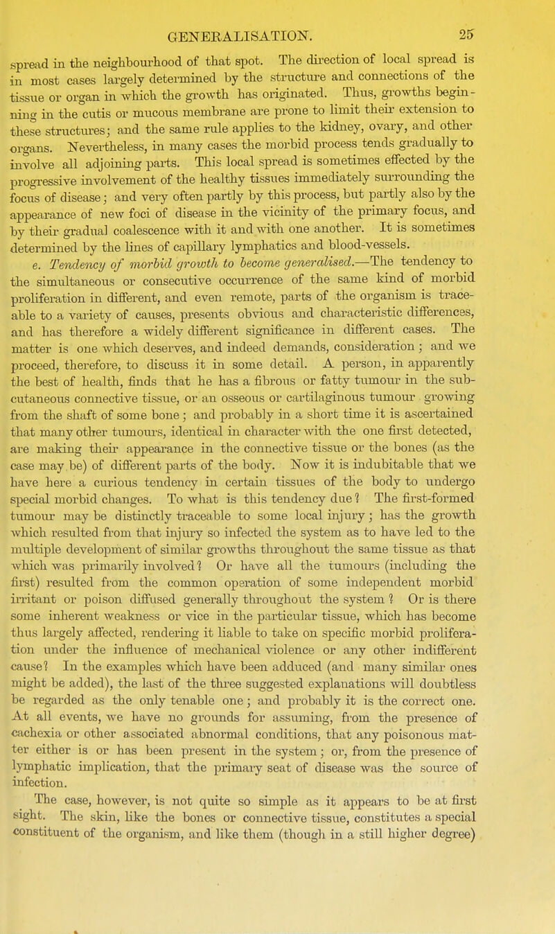 spread in the neighbourhood of that spot. The direction of local spread is in most cases largely determined by the structure and connections of the tissue or organ in which the growth has originated. Thus, growths begin- ning in the cutis or mucous membrane are prone to limit their extension to these structures; and the same rule applies to the kidney, ovary, and other organs. Nevertheless, in many cases the morbid process tends gradually to involve all adjoining parts. This local spread is sometimes effected by the progressive involvement of the healthy tissues immediately surrounding the focus of disease; and very often partly by this process, but partly also by the appearance of new foci of disease in the vicinity of the primary focus, and by their gradual coalescence with it and with one another. It is sometimes determined by the lines of capillary lymphatics and blood-vessels. e. Tendency of morbid growth to become generalised.—The tendency to the simultaneous or consecutive occurrence of the same kind of morbid proliferation in different, and even remote, parts of the organism is trace- able to a variety of causes, presents obvious and characteristic differences, and has therefore a widely different significance in different cases. The matter is one which deserves, and indeed demands, consideration ; and we proceed, therefore, to discuss it in some detail. A person, in apparently the best of health, finds that he has a fibrous or fatty tumour in the sub- cutaneous connective tissue, or an osseous or cartilaginous tumour growing from the shaft of some bone • and probably in a short time it is ascertained that many other tumours, identical in character with the one first detected, are making their appearance in the connective tissue or the bones (as the case may be) of different parts of the body. Now it is indubitable that we have here a curious tendency in certain tissues of the body to undergo special morbid changes. To what is this tendency due 1 The first-formed tumour may be distinctly traceable to some local injury; has the growth which resulted from that injury so infected the system as to have led to the multiple development of similar growths throughout the same tissue as that which was primarily involved 1 Or have all the tumours (including the first) resulted from the common operation of some independent morbid irritant or poison diffused generally throughout the system 1 Or is there some inherent weakness or vice in the particular tissue, which has become thus largely affected, rendering it liable to take on specific morbid prolifera- tion under the influence of mechanical violence or any other indifferent cause? In the examples which have been adduced (and many similar ones might be added), the last of the three suggested explanations will doubtless be regarded as the only tenable one; and probably it is the correct one. At all events, we have no grounds for assuming, from the presence of cachexia or other associated abnormal conditions, that any poisonous mat- ter either is or has been present in the system; or, from the preseuce of lymphatic implication, that the primary seat of disease was the source of infection. The case, however, is not quite so simple as it appears to be at first sight. The skin, like the bones or connective tissue, constitutes a special constituent of the organism, and like them (though in a still higher degree)