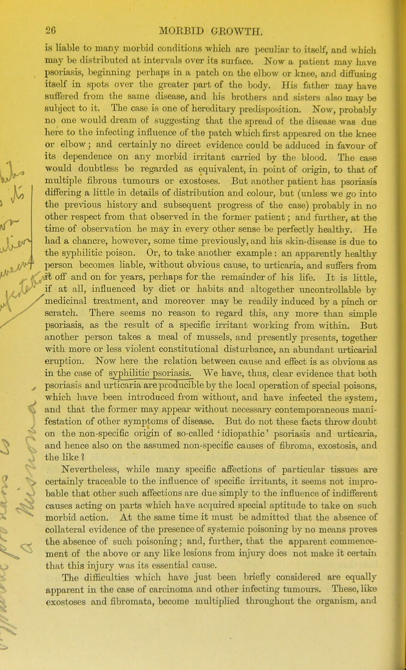 is liable to many morbid conditions which are peculiar to itself, and which may be distributed at intervals over its surface. Now a patient may have psoriasis, beginning perhaps in a patch on the elbow or knee, and diffusing itBelf in spots over the greater part of the body. His father may have Buffered from the same disease, and his brothers and sisters also may be subject to it. The case is one of hereditary predisposition. Now, probably no one would dream of suggesting that the spread of the disease was due here to the infecting influence of the patch which first appeared on the knee or elbow; and certainly no direct evidence could be adduced in favour of its dependence on any morbid irritant carried by the blood. The case would doubtless be regarded as equivalent, in point of origin, to that of multiple fibrous tumours or exostoses. But another patient has psoriasis differing a little in details of distribution and colour, but (unless we go into the previous history and subsequent progress of the case) probably in no other respect from that observed in the former patient; and further, at the time of observation he may in every other sense be perfectly healthy. He had a chancre, however, some time previously, and his skin-disease is due to the syphilitic poison. Or, to take another example : an apparently healthy person becomes liable, without obvious cause, to urticaria, and suffers from *i off and on for years, perhaps for the remainder of his life. It is little, at all, influenced by diet or habits and altogether uncontrollable by medicinal treatment, and moreover may be readily induced by a pinch or scratch. There seems no reason to regard this, any more than simple psoriasis, as the result of a specific irritant working from within. But another person takes a meal of mussels, and presently presents, together with more or less violent constitutional disturbance, an abundant urticarial eruption. Now here the relation between cause and effect is as obvious as in the case of syphilitic psoriasis. We have, thus, clear evidence that both psoriasis and urticaria are producible by the local operation of special poisons, which have been introduced from without, and have infected the system, festation of other symptoms of disease. But do not these facts throw doubt on the non-specific origin of so-called ' idiopathic' psoriasis and urticaria, and hence also on the assumed non-specific causes of fibroma, exostosis, and the like 1 Nevertheless, Avhile many specific affections of particular tissues are certainly traceable to the influence of specific irritants, it seems not impro- bable that other such affections are due simply to the influence of indifferent causes acting on })arts which have acquired special aptitude to take on such morbid action. At the same time it must be admitted that the absence of collateral evidence of the presence of systemic poisoning by no means proves the absence of such poisoning; and, further, that the apparent commence- ment of the above or any like lesions from injury does not make it certain that this injury was its essential cause. The difficulties which have just been briefly considered are equally apparent in the case of carcinoma and other infecting tumours. These, like exostoses and fibromata, become multiplied throughout the organism, and J