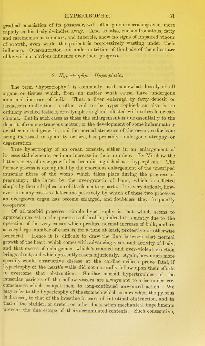 gradual emaciation of its possessor, will often go on increasing even more rapidly as his body dwindles away. And so also, enchoiidromatous, fatty and carcinomatous tumours, and tubercle, show no signs of impaired vigour of growth, even while the patient is progressively wasting under their influence. Over-nutrition and under-nutrition of the body of their host are alike without obvious influence over their progress. 2. Hypertrophy. Hyperplasia. The term ' hypertrophy ' is commonly used somewhat loosely of all organs or tissues which, from no matter what cause, have undergone abnormal increase of bulk. Thus, a liver enlarged by fatty deposit or lardaceous infiltration is often said to be hypertrophied, as also is an ordinary swelled testicle, or a lymphatic gland affected with tubercle or car- cinoma. But in such cases as these the enlargement is due essentially to the deposit of some extraneous matter, or the development of some inflammatory or other morbid growth ; and the normal structure of the organ, so far from being increased in quantity or size, has probably undergone atrophy or degeneration. True hypertrophy of an organ consists, either in an enlargement of its essential elements, or in an increase in their number. By Virchow the latter variety of over-growth has been distinguished as ' hyperplasia.' The former process is exemplified by the enormous enlai-gement of the unstriped muscular fibres of the womb which takes place during the progress of pregnancy; the latter by the over-growth of bone, which is effected simply by the multiplication of its elementary pai-ts. It is very difficult, how- ever, in many cases to determine positively by which of these two processes an overgrown organ has become enlarged, and doubtless they frequently co-operate. Of all morbid processes, simple hypertrophy is that which seems to approach nearest to the processes of health ; indeed it is mostly due to the operation of the very causes which produce normal increase of bulk, and in a very large number of cases is, for a time at least, protective or otherwise beneficial. Hence it is difficult to draw the line between that normal growth of the heart, which comes with advancing years and activity of body, and that excess of enlargement which sustained and over-violent exertion brings about, and which presently reacts injuriously. Again, how much more speedily would obstructive disease at the cardiac orifices prove fatal, if hypertrophy of the heart's walls did not naturally follow upon their efforts to overcome that obstruction. Similar morbid hypertrophies of the muscular parietes of the hollow viscera are always apt to arise under cir- cumstances which compel them to long-continued unwonted action. We may refer to the hypertrophy of the stomach which occurs when the pylorus is diseased, to that of the intestine in cases of intestinal obstruction, and to that of the bladder, or ureter, or other ducts when mechanical impediments prevent the due escape of their accumulated contents. Such consecutive,