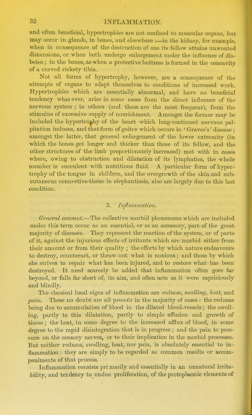 and often beneficial, hypertrophies are not confined to muscular organs, but may occur in glands, in bones, and elsewhere:—in the kidney, for example, when in consequence of the destruction of one its fellow attains unwonted dimensions, or when both undergo enlargement under the influence of dia- betes ; in the bones, as when a protective buttress is formed in the concavity of a curved rickety tibia. Not all forms of hypertrophy, however, are a consequence of the attempts of organs to adapt themselves to conditions of increased work. Hypertrophies which are essentially abnormal, and have no beneficial tendency what ever, arise in some cases from the direct influence of the nervous system ; in others (and these are the most frequent), from the stimulus of excessive supply of nourishment. Amongst the former may be included the hypertrophy of the heart which long-continued nervous pal- pitation induces, and that form of goitre which occurs in ' Graves's' disease ; amongst the latter, that general enlargement of the lower extremity (in which the bones get longer and thicker than those of its fellow, and the other structures of the limb pr-oportionately increased) met with in cases where, owing to obstruction and dilatation of its lymphatics, the whole member is succulent with nutritious fluid. A particular form of hyper- trophy of the tongue in children, and the overgrowth of the skin and sub- cutaneous connective-tissue in elephantiasis, also are largely due to this last condition. 3. Inflammation. General account.—The collective morbid phenomena which are included under this term occur as an essential, or as an accessory, part of the great majority of diseases. They represent the reaction of the system, or of part s of it, against the injurious effects of irritants which are morbid either from their amount or from their quality ; the efforts by which nature endeavours to destroy, counteract, or throw out what is noxious; and those by which she strives to repair what has been injured, and to restore what has been destroyed. It need scarcely be added that inflammation often goes far beyond, or falls far short of, its aim, and often acts as it were capriciously and blindly. The classical local signs of inflammation are redness, swelling, heat, and pain. These no doubt are all present in the majority of cases : the redness being due to accumulation of blood in the dilated blood-vessels; the swell- ing, partly to this dilatation, partly to simple eflusion and growth of tissue; the heat, in some degree to the increased afflux of blood, in some degree to the rapid disintegration that is in progress; and the pain to pres- sure on the sensory nerves, or to their implication in the morbid processes. But neither redness, swelling, heat, nor pain, is absolutely essential to in- flammation : they are simply to be regarded as common results or accom- paniments of that process. Inflammation consists pri marily and essentially in an unnatural irrita- bility, and tendency to unduo proliferation, of the protoplasmic elements of