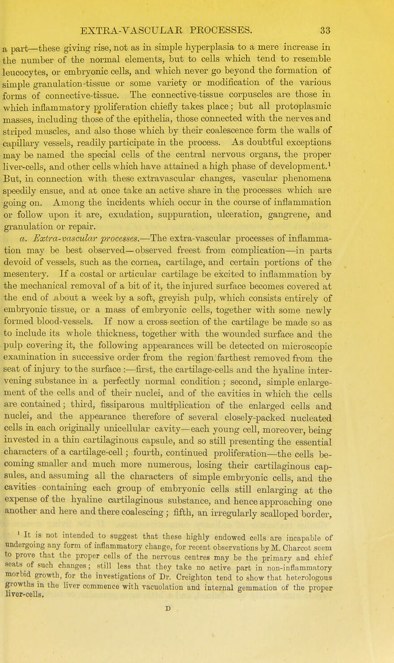 a part—these giving rise, not as in simple hyperplasia to a mere increase in the number of the normal elements, but to cells which tend to resemble leucocytes, or embryonic cells, and which never go beyond the formation of simple granulation-tissue or some variety or modification of the various forms of connective-tissue. The connective-tissue corpuscles are those in which inflammatory proliferation chiefly takes place; but all protoplasmic masses, including those of the epithelia, those connected with the nerves and striped muscles, and also those which by their coalescence form the walls of capillary vessels, readily participate in the process. As doubtful exceptions may be named the special cells of the central nervous organs, the proper liver-cells, and other cells which have attained a high phase of development.1 But, in connection with these extravascular changes, vascular phenomena speedily ensue, and at once take an active share in the processes which are going on. Among the incidents which occur in the course of inflammation or follow upon it are, exudation, suppuration, ulceration, gangrene, and granulation or repair. a. Extra-vascular processes.—The extra-vascular processes of inflamma- tion may be best observed—observed freest from complication—in parts devoid of vessels, such as the cornea, cartilage, and certain portions of the mesentery. If a costal or articular cartilage be excited to inflammation by the mechanical removal of a bit of it, the injured surface becomes covered at the end of about a week by a soft, greyish pulp, which consists entirely of embryonic tissue, or a mass of embryonic cells, together with some newly formed blood-vessels. If now a cross-section of the cartilage be made so as to include its whole thickness, together with the wounded surface and the pulp covering it, the following appearances will be detected on microscopic examination in successive order from the region farthest removed from the seat of injury to the surface :—first, the cartilage-cells and the hyaline inter- vening substance hi a perfectly normal condition ; second, simple enlarge- ment of the cells and of their nuclei, and of the cavities in which the cells are contained; third, fissiparous multiplication of the enlarged cells and nuclei, and the appearance therefore of several closely-packed nucleated cells in each originally unicellular cavity—each young cell, moreover, being invested in a thin cartilaginous capsule, and so still presenting the essential characters of a cartilage-cell; fourth, continued proliferation—the cells be- coming smaller and much more numerous, losing their cartilaginous cap- sules, and assuming all the characters of simple embryonic cells, and the cavities containing each group of embryonic cells still enlarging at the expense of the hyaline cartilaginous substance, and hence approaching one another and here and there coalescing; fifth, an irregularly scalloped border, 1 It is not intended to suggest that these highly endowed cells are incapable of undergoing any form of inflammatory change, for recent observations by M. Charcot seem to prove that the proper cells of the nervous centres may be the primary and chief seats of such changes; still less that they take no active part in non-inflammatory morbid growth, for the investigations of Dr. Creighton tend to show that heterologous growths in the liver commence with vacuolation and internal gemmation of the proper liver-cells.