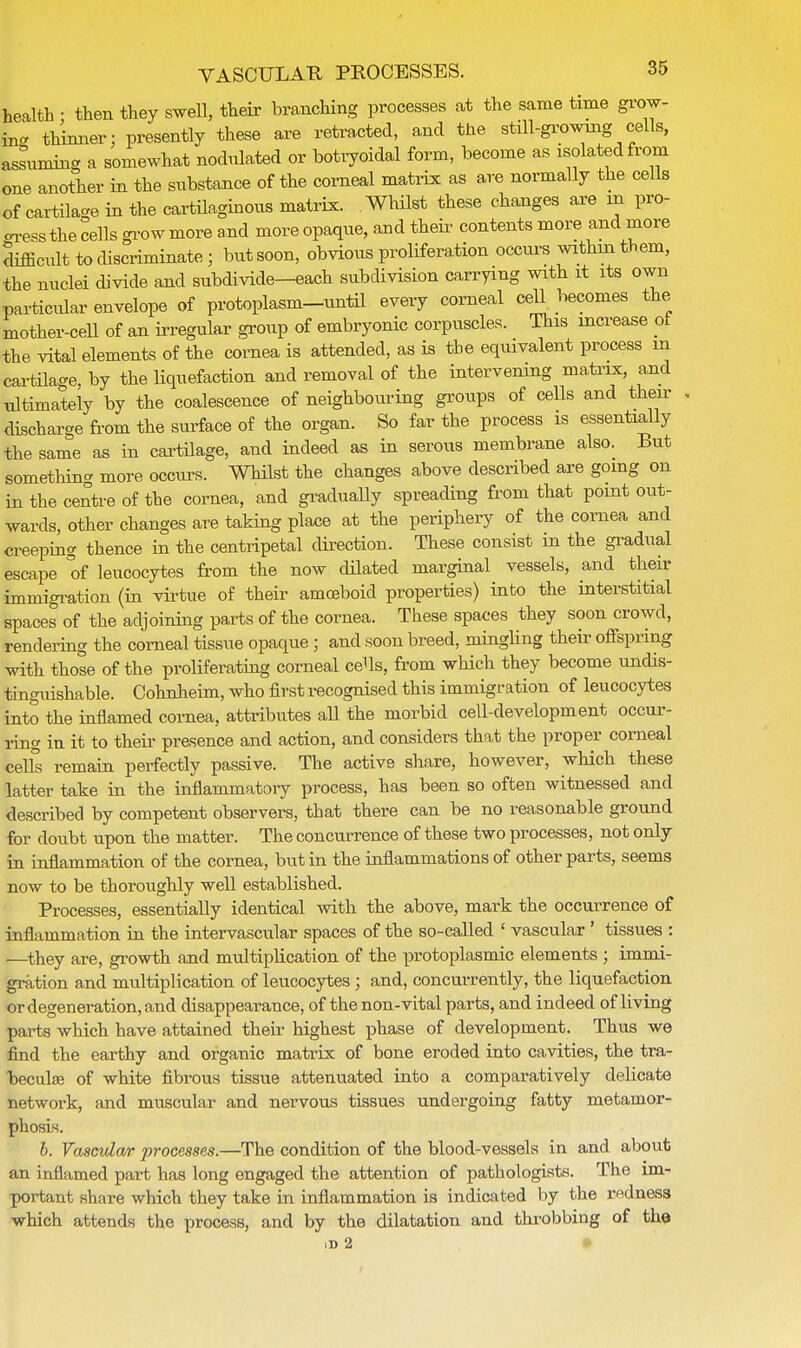health • then they swell, their branching processes at the same time grow- in- thinner; presently these are retracted, and the still-growing cells, assuming a somewhat nodulated or botryoidal form, become as isolated from one another in the substance of the corneal matrix as are normally the cells of cartilage in the cartilaginous matrix. Whilst these changes are m pro- cess the cells grow more and more opaque, and their contents more and more difficult to discriminatej but soon, obvious proliferation occurs withm them, the nuclei divide and subdivide—each subdivision carrying with it its own particular envelope of protoplasm-until every corneal cell becomes the mother-cell of an irregular group of embryonic corpuscles. This increase of the vital elements of the cornea is attended, as is the equivalent process in cartilage, by the liquefaction and removal of the intervening matrix, and ultimately by the coalescence of neighbouring groups of cells and then- discharge from the surface of the organ. So far the process is essentially the same as in cartilage, and indeed as in serous membrane also. But something more occurs. Whilst the changes above described are going on in the centre of the cornea, and gradually spreading from that point out- wards, other changes are taking place at the periphery of the cornea and creeping thence in the centripetal direction. These consist in the gradual escape of leucocytes from the now dilated marginal vessels, and their immigration (in virtue of their amoeboid properties) into the interstitial spaces of the adjoining parts of the cornea. These spaces they soon crowd, rendering the corneal tissue opaque; and soon breed, mingling their offspring with those of the proliferating corneal cells, from which they become undis- tinguishable. Cohnheim, who first recognised this immigration of leucocytes into the inflamed cornea, attributes all the morbid cell-development occur- ring in it to their presence and action, and considers that the proper corneal cells remain perfectly passive. The active share, however, which these latter take in the inflammatory process, has been so often witnessed and described by competent observers, that there can be no reasonable ground for doubt upon the matter. The concurrence of these two processes, not only in inflammation of the cornea, but in the inflammations of other parts, seems now to be thoroughly well established. Processes, essentially identical with the above, mark the occurrence of inflammation in the intervascular spaces of the so-called ' vascular ' tissues : —they are, growth and multiplication of the protoplasmic elements ; immi- gration and multiplication of leucocytes; and, concurrently, the liquefaction or degeneration, and disappearance, of the non-vital parts, and indeed of living parts which have attained their highest phase of development. Thus we find the earthy and organic matrix of bone eroded into cavities, the tra- heculee of white fibrous tissue attenuated into a comparatively delicate network, and muscular and nervous tissues undergoing fatty metamor- phosis. b. Vascular processes.—The condition of the blood-vessels in and about an inflamed part has long engaged the attention of pathologists. The im- portant share which they take in inflammation is indicated by the redness which attends the process, and by the dilatation and throbbing of the ID 2