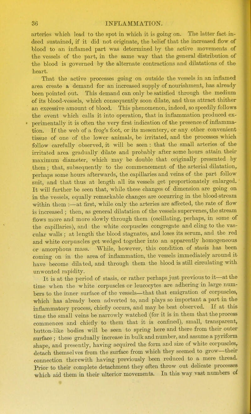 arteries which lead to the spot in which it is going on. The latter fact in- deed sustained, if it did not originate, the belief that the increased now of blood to an inflamed part was determined by the active movements of the vessels of the part, in the same way that the general distribution of the blood is governed by the alternate contractions and dilatations of the heart. That the active processes going on outside the vessels in an inflamed area create a demand for an increased supply of nourishment, has already been pointed out. This demand can only be satisfied through the medium of its blood-vessels, which consequently soon dilate, and thus attract thither an excessive amount of blood. This phenomenon, indeed, so speedily follows the event which calls it into operation, that in inflammation produced ex- « perimentally it is often the very first indication of the presence of inflamma- tion. If the web of a frog's foot, or its mesentery, or any other convenient tissue of one of the lower animals, be irritated, and the processes which follow carefully observed, it will be seen : that the small arteries of the irritated area gradually dilate and probably after some hours attain their maximum diameter, which may be double that originally presented by them; that, subsequently to the commencement of the arterial dilatation, perhaps some hours afterwards, the capillaries and veins of the part follow suit, and that thus at length all its vessels get proportionately enlarged. It will further be seen that, while these changes of dimension are going on in the vessels, equally remarkable changes are occurring in the blood-stream within them :—at first, while only the arteries are affected, the rate of flow is increased ; then, as general dilatation of the vessels supervenes, the stream flows more and more slowly through them (oscillating, perhaps, in some of the capillaries), and the white corpuscles congregate and cling to the vas- cular walls ; at length the blood stagnates, and loses its serum, and the red and white corpuscles get wedged together into an apparently homogeneous or amorphous mass. While, however, this condition of stasis has been coming on in the area of inflammation, the vessels immediately around it have become dilated, and through them the blood is still circulating with unwonted rapidity. It is at the period of stasis, or rather perhaps just previous to it—at the time when the white corpuscles or leucocytes are adhering in large num- bers to the inner surface of the vessels—that that emigration of corpuscles, which has already been adverted to, and plays so important a part in the inflammatory process, chiefly occurs, and may be best observed. If at this time the small veins be narrowly watched (for it is in them that the process commences and chiefly to them that it is confined), small, transparent, button-like bodies will be seen to spring here and there from then- outer surface ; these gradually increase in bulk and number, and assume a pyriform shape, and presently, having acquired the form and size of white corpuscles, detach themselves from the surface from which they seemed to grow—their connection therewith having previously been reduced to a mere thread. Prior to their complete detachment they often throw out delicate processes which aid them in their ulterior movements. In this way vast numbers of