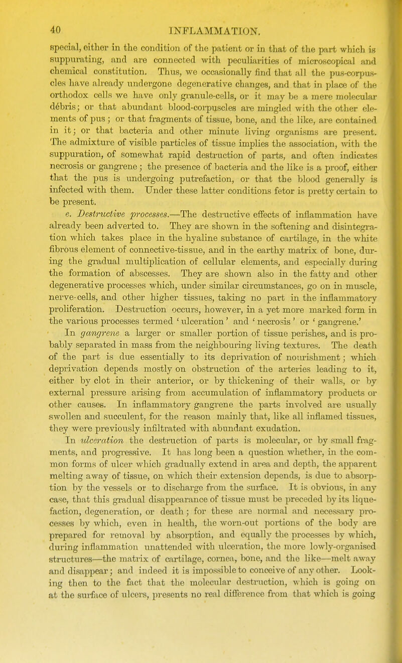 special, either in the condition of the patient or in that of the part which is suppurating, and are connected with peculiarities of microscopical and chemical constitution. Thus, we occasionally find tliat all the pus-corpus- cles have already undergone degenerative changes, and that in place of the orthodox cells we have only granule-cells, or it may be a mere molecular debris; or that abundant blood-corpuscles are mingled with the other ele- ments of pus ; or that fragments of tissue, bone, and the like, are contained in it; or that bacteria and other minute living organisms are present. The admixture of visible particles of tissue implies the association, with the suppuration, of somewhat rapid destruction of parts, and often indicates necrosis or gangrene ; the presence of bacteria and the like is a proof, either that the pus is undergoing putrefaction, or that the blood generally is infected with them. Under these latter conditions fetor is pretty certain to be present. e. Destructive processes.—The destructive effects of inflammation have already been adverted to. They are shown in the softening and disintegra- tion which takes place in the hyaline substance of cartilage, in the white fibrous element of connective-tissue, and in the earthy matrix of bone, dur- ing the gradual multiplication of cellular elements, and especially during the formation of abscesses. They are shown also in the fatty and other degenerative processes which, under similar circumstances, go on in muscle, nerve-cells, and other higher tissues, taking no part in the inflammatory proliferation. Destruction occurs, however, in a yet more marked form in the various processes termed ' ulceration' and ' necrosis ' or - gangrene.' In gangrene a larger or smaller portion of tissue perishes, and is pro- bably separated in mass from the neighbouring living textures. The death of the part is due essentially to its deprivation of nomishment; which deprivation depends mostly on obstruction of the arteries leading to it, either by clot in their anterior, or by thickening of their walls, or by external pressure arising from accumulation of inflammatory products or other causes. In inflammatory gangrene the parts involved are usually swollen and succulent, for the reason mainly that, like all inflamed tissues, they were previously infiltrated with abundant exudation. In ulceration the destruction of parts is molecular, or by small frag- ments, and progressive. It has long been a question whether, in the com- mon forms of ulcer which gradually extend in area and depth, the apparent melting away of tissue, on which their extension depends, is due to absorp- tion by the vessels or to discharge from the surface. It is obvious, in any case, that this gradual disappearance of tissue must be preceded by its lique- faction, degeneration, or death; for these are normal and necessary pro- cesses by which, even in health, the worn-out portions of the body are prepared for removal by absorption, and equally the processes by which, during inflammation unattended with ulceration, the more lowly-organised structures—the matrix of cartilage, cornea, bone, and the like—melt away and disappear; and indeed it is impossible to conceive of any other. Look- ing then to the fact that the molecular destruction, which is going on at the surface of ulcers, presents no real difference from that which is going