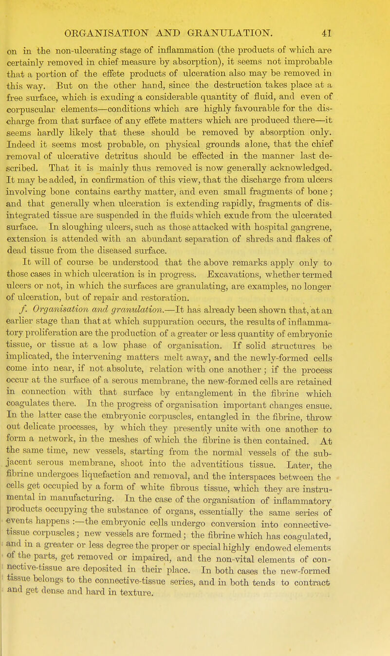 on in the non-nlcerating stage of inflammation (the products of which are certainly removed in chief measure by absorption), it seems not improbable that a portion of the effete products of ulceration also may be removed in this way. But on the other hand, since the destruction takes place at a free surface, which is exuding a considerable quantity of fluid, and even of corpuscular elements—conditions which are highly favourable for the dis- charge from that surface of any effete matters which are produced there—it seems hardly likely that these should be removed by absorption only. Indeed it seems most probable, on physical grounds alone, that the chief removal of ulcerative detritus shotdd be effected in the manner last de- scribed. That it is mainly thus removed is now generally acknowledged. It may be added, in confirmation of this view, that the discharge from ulcers involving bone contains earthy matter, and even small fragments of bone ; and that generally when ulceration is extending rapidly, fragments of dis- integrated tissue are suspended in the fluids which exude from the ulcerated surface. In sloughing ulcers, such as those attacked with hospital gangrene, extension is attended with an abundant separation of shreds and flakes of dead tissue from the diseased surface. It will of course be understood that the above remarks apply only to those cases in which ulceration is in progress. Excavations, whether termed ulcers or not, in which the surfaces are granulating, are examples, no longer of ulceration, but of repair and restoration. /. Organisation and granulation.—It has already been shown that, at an earlier stage than that at which suppuration occurs, the results of inflamma- tory proliferation are the production of a greater or less quantity of embryonic tissue, or tissue at a low phase of organisation. If solid structures be implicated, the intervening matters melt away, and the newly-formed cells come into near, if not absolute, relation with one another; if the process occur at the surface of a serous membrane, the new-formed cells are retained in connection with that surface by entanglement in the fibrine which coagulates there. In the progress of organisation important changes ensue. In the latter case the embryonic corpuscles, entangled in the fibrine, throw out delicate processes, by which they presently unite with one another to form a network, in the meshes of which the fibrine is then contained. At the same time, new vessels, starting from the normal vessels of the sub- jacent serous membrane, shoot into the adventitious tissue. Later, the fibrine undergoes liquefaction and removal, and the interspaces between the cells get occupied by a form of white fibrous tissue, which they are instru- mental in manufacturing. In the case of the organisation of inflammatory products occupying the substance of organs, essentiaUy the same series of events happens :—the embryonic cells undergo conversion into connective- tissue corpuscles; new vessels are formed; the fibrine which has coagulated, and in a greater or less degree the proper or special highly endowed elements of the parts, get removed or impaired, and the non-vital elements of con- nective-tissue are deposited in their place. In both cases the new-formed tissue belongs to the connective-tissue series, and in both tends to contract and get dense and hard in texture.