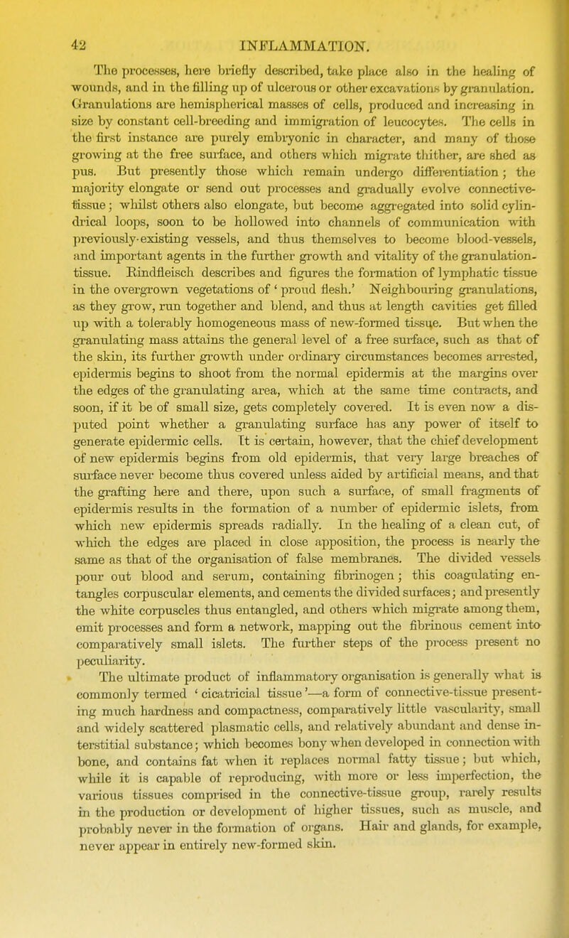 The processes, here briefly described, take place also in the healing of wounds, and in the tilling up of ulcerous or other excavations by granulation. Granulations are hemispherical masses of cells, produced and increasing in size by constant cell-breeding and immigration of leucocytes. The cells in the first instance are purely embiyonic in character, and many of those growing at the free surface, and others which migrate thither, are shed as pus. But presently those which remain undergo differentiation; the majority elongate or send out processes and gradually evolve connective- tissue ; whilst others also elongate, but become aggregated into solid cylin- drical loops, soon to be hollowed into channels of communication with previously-existing vessels, and thus themselves to become blood-vessels, and important agents in the further growth and vitality of the granulation- tissue. Bindfleisch describes and figures the formation of lymphatic tissue in the overgrown vegetations of ' proud flesh.' Neighbouring granulations, as they grow, run together and blend, and thus at length cavities get filled up with a tolerably homogeneous mass of new-formed tissue. But when the granulating mass attains the general level of a free surface, such as that of the skin, its further growth under ordinary circumstances becomes arrested, epidermis begins to shoot from the normal epidermis at the margins over the edges of the granulating area, which at the same time contracts, and soon, if it be of small size, gets completely covered. It is even now a dis- puted point whether a granulating surface has any power of itself to generate epidermic cells. It is certain, however, that the chief development of new epidermis begins from old epidermis, that very large breaches of surface never become thus covered unless aided by artificial means, and that the grafting here and there, upon such a surface, of small fragments of epidermis results in the formation of a number of epidermic islets, from which new epidermis spreads radially. In the healing of a clean cut, of which the edges are placed in close apposition, the process is nearly the same as that of the organisation of false membranes. The divided vessels pour out blood and serum, containing fibrinogen; this coagulating en- tangles corpuscular elements, and cements the divided surfaces; and presently the white corpuscles thus entangled, and others which migrate among them, emit processes and form a network, mapping out the fibrinous cement into comparatively small islets. The further steps of the process present no peculiarity. The ultimate product of inflammatory organisation is generally what is commonly termed 1 cicatricial tissue'—a form of connective-tissue present- ing much hardness and compactness, comparatively little vascularity, small and widely scattered plasmatic cells, and relatively abundant and dense in- terstitial substance; which becomes bony when developed in connection with bone, and contains fat when it replaces normal fatty tissue; but which, while it is capable of reproducing, with more or less imperfection, the various tissues comprised in the connective-tissue group, rarely results in the production or development of higher tissues, such as muscle, and probably never in the formation of organs. Hair and glands, for example, never appear in entirely new-formed skin.