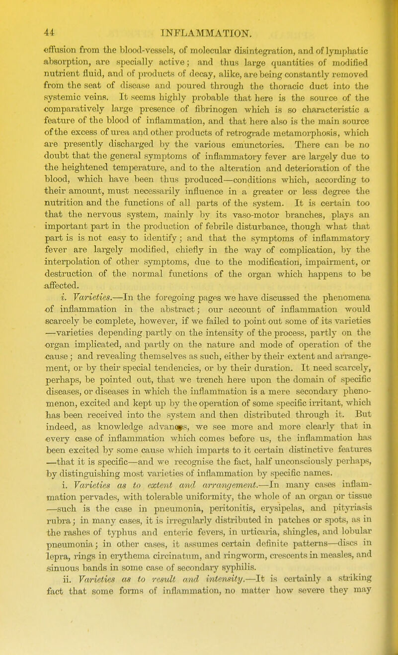 effusion from the blood-vessels, of molecular disintegration, and of lymphatic absorption, are specially active; and thus large quantities of modified nutrient fluid, and of products of decay, alike, are being constantly removed from the seat of disease and poured through the thoracic duct into the systemic veins. It seems highly probable that here is the source of the comparatively large presence of fibrinogen which is so characteristic a feature of the blood of inflammation, and that here also is the main source of the excess of urea and other products of retrograde metamorphosis, which are presently discharged by the various emunctories. There can be no doubt that the general symptoms of inflammatory fever are largely due to the heightened temperature, and to the alteration and deterioration of the blood, which have been thus produced—conditions which, according to their amount, must necessarily influence in a greater or less degree the nutrition and the functions of all parts of the system. It is certain too that the nervous system, mainly by its vaso-motor branches, plays an important part in the production of febrile distui'bance, though what that part is is not easy to identify ; and that the symptoms of inflammatory fever are largely modified, chiefly in the way of complication, by the interpolation of other symptoms, due to the modification, impairment, or destruction of the normal functions of the organ which happens to be affected. i. Varieties.—In the foregoing pages we have discussed the phenomena of inflammation in the abstract; our account of inflammation would scarcely be complete, however, if we failed to point out some of its varieties —varieties depending partly on the intensity of the process, partly on the organ implicated, and partly on the nature and mode of operation of the cause; and revealing themselves as such, either by their extent and arrange- ment, or by their special tendencies, or by their duration. It need scarcely, perhaps, be pointed out, that we trench here upon the domain of specific diseases, or diseases in which the inflammation is a mere secondary pheno- menon, excited and kept up by the operation of some specific irritant, which has been received into the system and then distributed through it. But indeed, as knowledge advanaps, we see more and more clearly that in every case of inflammation which comes before us, the inflammation has been excited by some cause which imparts to it certain distinctive features —that it is specific—and we l-ecognise the fact, half unconsciously perhaps, by distinguishing most varieties of inflammation by specific names. i. Varieties as to extent awl arrangement.—In many cases inflam- mation pervades, with tolerable uniformity, the whole of an organ or tissue —such is the case in pneumonia, peritonitis, erysipelas, and pityriasis rubra; in many cases, it is irregularly distributed in patches or spots, as in the rashes of typhus and enteric fevers, in urticaria, shingles, and lobular pneumonia; in other cases, it assumes certain definite patterns—discs in lepra, rings in erythema circinatum, and ringworm, crescents in measles, and sinuous bands in some case of secondary syphilis. ii. Varieties as to result and intensity.—It is certainly a striking fact that some forms of inflammation, no matter how severe they may