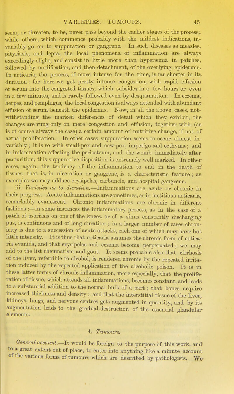 seem, or threaten, to be, never pass beyond the earlier stages of the process; while others, which commence probably with the mildest indications, in- variably go on to suppuration or gangrene. In such diseases as measles, pityriasis, and lepra, the local phenomena of inflammation are always- exceedingly slight, and consist in little more than hyperemia in patches, followed by modification, and then detachment, of the overlying epidermis. In urticaria, the process, if more intense for the time, is far shorter in its duration: for here we get pretty intense congestion, with rapid effusion of serum into the congested tissues, which subsides in a few hours or even in a few minutes, and is rarely followed even by desquamation. In eczema, herpes, and pemphigus, the local congestion is always attended with abundant effusion of serum beneath the epidermis. Now, in all the above cases, not- withstanding the marked differences of detail which they exhibit, the changes are rung only on mere congestion and effusion, together with (as is of course always the case) a certain amount of nutritive change, if not of actual proliferation. In other cases suppuration seems to occur almost in- variably ; it is so with small-pox and cow-pox, impetigo and ecthyma; and in inflammation affecting the periosteum, and the womb immediately after parturition, this suppurative disposition is extremely well marked. In other cases, again, the tendency of the inflammation to end in the death of tissues, that is, in ulceration or gangrene, is a characteristic feature; as examples we may adduce erysipelas, carbuncle, and hospital gangrene. hi. Varieties as to duration.—Inflammations are acute or chronic in then progress. Acute inflammations are sometimes, as in factitious urticaria, remarkably evanescent. Chronic inflammations are chronic in different fashions :—in some instances the inflammatory process, as in the case of a patch of psoriasis on one of the knees, or of a sinus constantly discharging pus, is continuous and of long duration ; in a larger number of cases chron- icity is due to a succession of acute attacks, each one of which may have but little intensity. It is thus that urticaria assumes the chronic form of urtica- ria evanida, and that erysipelas and eczema become perpetuated ; we may add to the list rheumatism and gout. It seems probable also that cirrhosis of the liver, referrible to alcohol, is rendered chronic by the repeated irrita- tion induced by the repeated application of the alcoholic poison. It is in these latter forms of chronic inflammation, more especially, that the prolife- ration of tissue, which attends all inflammations, becomes constant, and leads to a substantial addition to the normal bulk of a part; that bones acquire increased thickness and density; and that the interstitial tissue of the liver, kidneys, lungs, and nervous centres gets augmented in quantity, and by its augmentation leads to the gradual destruction of the essential glandular elements. 4. Tumours- General account.—It would be foreign to the purpose of this work, and i great extent out of place, to enter into anything like a minute account bhe various forms of tumours which are described by pathologists. We