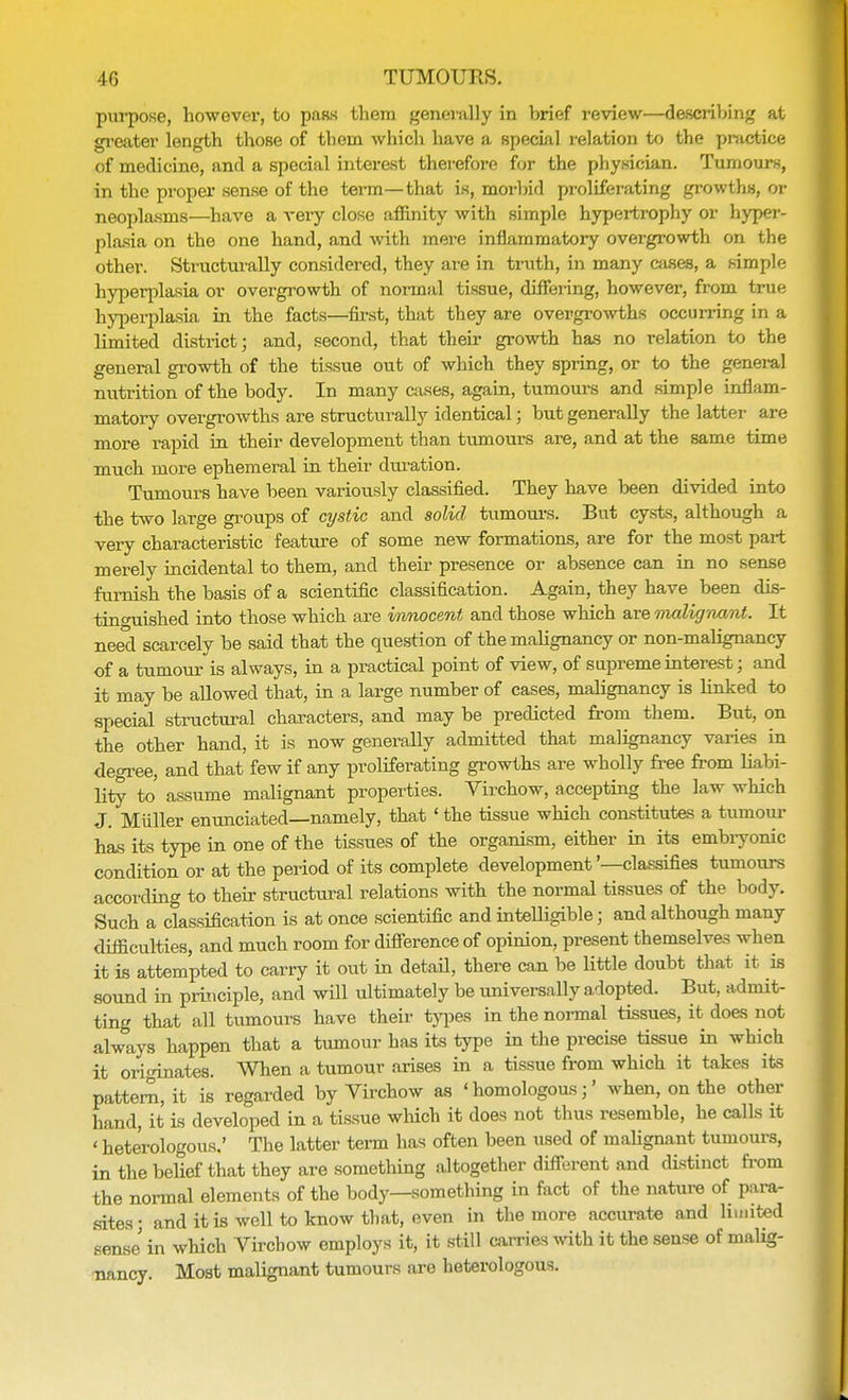 purpose, however, to pass them generally in brief review—describing at greater length those of them which have a special relation to the practice of medicine, and a special interest therefore for the physician. Tumours, in the proper sense of the term—that is, morbid proliferating growths, or neoplasms—have a very close affinity with simple hypertrophy or hyper- plasia on the one hand, and with mere inflammatory overgrowth on the other. Structurally considered, they are in truth, in many cases, a simple hyperplasia or overgrowth of normal tissue, differing, however, from true hyperplasia in the facts—first, that they are overgrowths occurring in a limited district; and, second, that their growth has no relation to the general growth of the tissue out of which they spring, or to the general nutrition of the body. In many cases, again, tumours and simple inflam- matory overgrowths are structurally identical; but generally the latter are more rapid in their development than tumours are, and at the same time much more ephemeral in their duration. Tumours have been variously classified. They have been divided into the two large groups of cystic and solid tumours. But cysts, although a very characteristic feature of some new formations, are for the most part merely incidental to them, and their presence or absence can in no sense furnish the basis of a scientific classification. Again, they have been dis- tincniished into those which are innocent and those which are malignant. It need scarcely be said that the question of the malignancy or non-malignancy of a tumour is always, in a practical point of view, of supreme interest; and it may be allowed that, in a large number of cases, malignancy is linked to special structural characters, and may be predicted from them. But, on the other hand, it is now generally admitted that malignancy varies in degree, and that few if any proliferating growths are wholly free from liabi- lity to assume malignant properties. Virchow, accepting the law which J. Miiller enunciated—namely, that ' the tissue which constitutes a tumour has its type in one of the tissues of the organism, either in its embryonic condition or at the period of its complete development'—classifies tumours according to their structural relations with the normal tissues of the body. Such a classification is at once scientific and intelligible; and although many difficulties, and much room for difference of opinion, present themselves when it is attempted to carry it out in detail, there can be little doubt that it is sound in principle, and will ultimately be universally adopted. But, admit- ting that all tumours have their types in the normal tissues, it does not always happen that a tumour has its type in the precise tissue in which it originates. When a tumour arises in a tissue from which it takes its pattern, it is regarded by Virchow as 'homologous;' when, on the other hand, it is developed in a tissue which it does not thus resemble, he calls it < heterologous.' The latter term has often been used of malignant tumours, in the belief that they are something altogether different and distinct from the normal elements of the body—something in fact of the nature of para- sites; and it is well to know that, even in the more accurate and hunted sense in which Virchow employs it, it still carries with it the sense of malig- nancy. Most malignant tumours are heterologous.