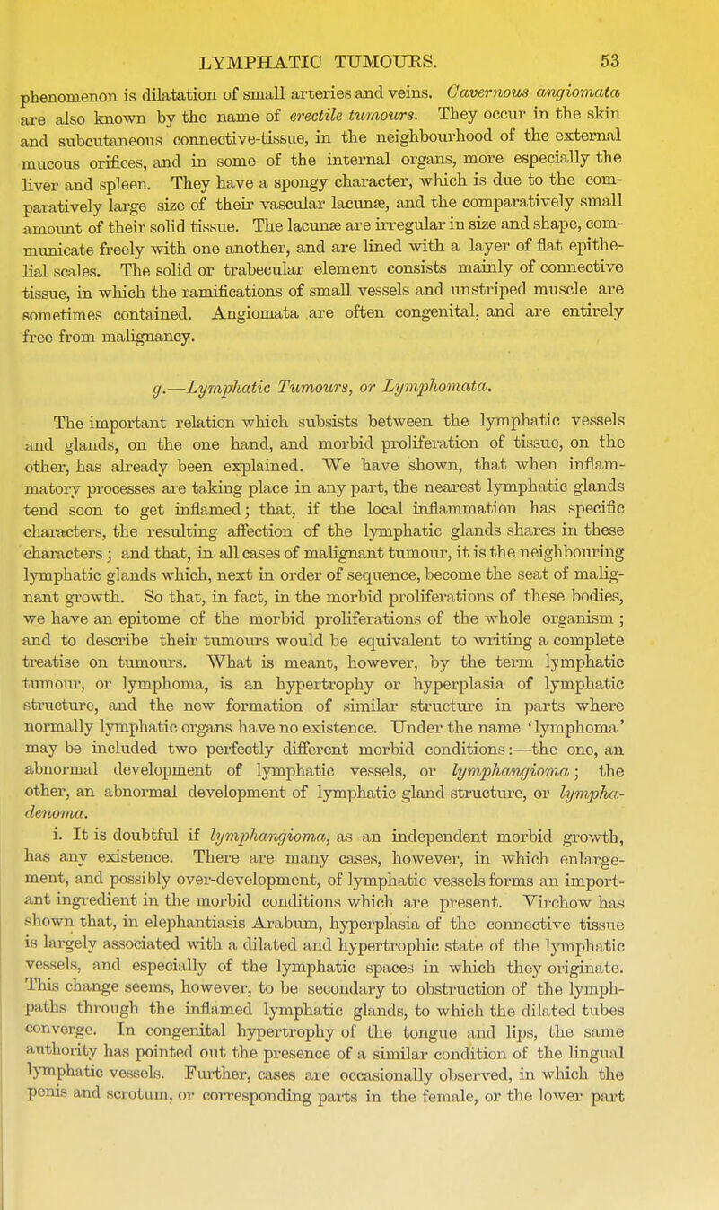 phenomenon is dilatation of small arteries and veins. Cavernous cmgiomata are also known by the name of erectile tumours. They occur in the skin and subcutaneous connective-tissue, in the neighbourhood of the external mucous orifices, and in some of the internal organs, more especially the liver and spleen. They have a spongy character, which is due to the com- paratively large size of their vascular lacunse, and the comparatively small amount of their solid tissue. The lacunse are irregular in size and shape, com- municate freely with one another, and are lined with a layer of flat epithe- lial scales. The solid or trabecular element consists mainly of connective tissue, in which the ramifications of small vessels and unstriped muscle are sometimes contained. Angiomata are often congenital, and are entirely free from malignancy. g.—Lymphatic Tumours, or Lymphomata. The important relation which subsists between the lymphatic vessels and glands, on the one hand, and morbid proliferation of tissue, on the other, has already been explained. We have shown, that when inflam- matory processes are taking place in any part, the nearest lymphatic glands tend soon to get inflamed; that, if the local inflammation has specific characters, the resulting affection of the lymphatic glands shares in these characters; and that, in all cases of malignant tumour, it is the neighbouring lymphatic glands which, next in order of sequence, become the seat of malig- nant growth. So that, in fact, in the morbid proliferations of these bodies, we have an epitome of the morbid proliferations of the whole organism; and to describe their tumours would be equivalent to writing a complete treatise on tumoiu\s. What is meant, however, by the term lymphatic tumour, or lymphoma, is an hypertrophy or hyperplasia of lymphatic structure, and the new formation of similar structure in parts where normally lymphatic organs have no existence. Under the name ' lymphoma' may be included two perfectly different morbid conditions:—the one, an abnormal development of lymphatic vessels, or lymphangioma; the other, an abnormal development of lymphatic gland-structure, or lympha- denoma. i. It is doubtful if lymphangioma, as an independent morbid growth, has any existence. There are many cases, however, in which enlarge- ment, and possibly ovei--development, of lymphatic vessels forms an import- ant ingredient in the morbid conditions which are present. Virchow has shown that, in elephantiasis Arabum, hyperplasia of the connective tissue is largely associated with a dilated and hypertrophic state of the lymphatic vessels, and especially of the lymphatic spaces in which they originate. Tins change seems, however, to be secondary to obstruction of the lymph- paths through the inflamed lymphatic glands, to which the dilated tubes converge. In congenital hypertrophy of the tongue and lips, the same authority has pointed out the presence of a similar condition of the lingua l lymphatic vessels. Further, cases are occasionally observed, in which the penis and scrotum, or corresponding parts in the female, or the lower part,