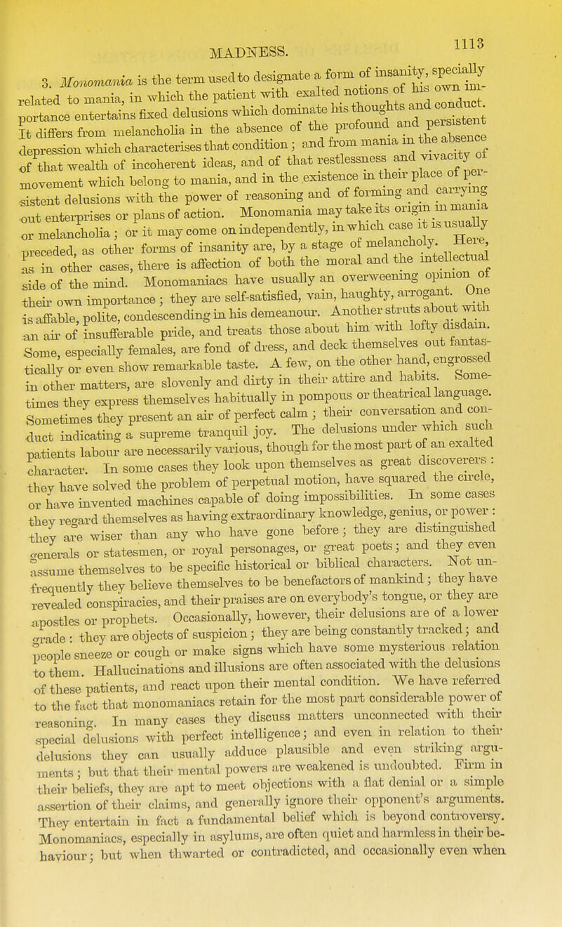 3. Monomania is the term used to designate a form of w^Za to mania in which the patient with exalted notions of his own im p«^ It differs from melancholia in the absence of the P^0^ depression which characterises that condition; and from mama in the absence of that wealth of incoherent ideas, and of that restlessness and vivacityof movement which belong to mania, and in the existence in their place of pei- Ttent delusions with the power of reasoning and of forming and carrying oft enterprises or plansof action. Monomania may takeits origni in mania ofmetnchoHa; orit may come on independently, in which case i isusuaUy preceded, as other forms of insanity are, by a stage of me ancholy Here ZZ otter cases, there is affection of both the moral and the intellectual side of the mind. Monomaniacs have usually an overweening opinion ot then own importance; they are self-satisfied, vain, haughty, arrogant One s aMe, polite, condescending in his demeanour. Another stru s about with 1 air of Luflerable pride, and treats those about him with b^Wj Some, especially females, are fond of dress, and deck themselves out fantas- tic^ oi even show remarkable taste. A few, on the other hand engrossed in other matters, are slovenly and dirty in their attire and habits Some- times they express themselves habitually in pompous or theatrical language. Sometimes they present an air of perfect calm ; their conversation and con- duct indicating a supreme tranquil joy. The delusions under which such patnts labom are necessarily various, though for the most par of an exalted character. In some cases they look upon themselves as great discovereis they have solved the problem of perpetual motion, have squared the circle, or have invented machines capable of doing impossibilities. In some cases thev regard themselves as having extraordinary knowledge, genius, or power : they are wiser than any who have gone before; they are distinguished generals or statesmen, or royal personages, or great poets; and they even assume themselves to be specific historical or biblical characters. Not^in- frequently they believe themselves to be benefactors of mankind; they have revealed conspiracies, and then praises are on everybody's tongue, or they are apostles or prophets. Occasionally, however, their delusions are of a lower «£ade' they are objects of suspicion; they are being constantly tracked; and People sneeze or cough or make signs which have some mysterious relation to them Hallucinations and illusions are often associated with the delusions of these patients, and react upon their mental condition. We have referred to the fact that monomaniacs retain for the most part considerable power of reasoning In many cases they discuss matters unconnected with then special delusions with perfect intelligence; and even m relation to their delusions they can usually adduce plausible and even striking argu- 111(.nts ; but that their mental powers are weakened is undoubted. Firm m bhei* beliefs, they are apt to meet objections with a fiat denial or a simple assertion of their claims, and generally ignore their opponent's arguments. They entertain in fact a fundamental belief which is beyond controversy. Monomaniacs, especially in asylums, are often quiet and harmless in their be- haviour; but when thwarted or contradicted, and occasionally even when