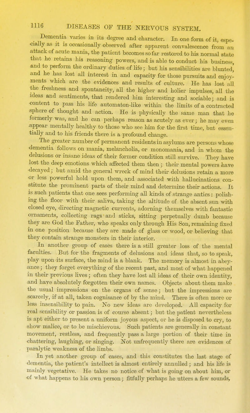 Dementia varies in its degree and character. In one form of it, espe- cially as it is occasionally observed after apparent convalescence from an attack of acute mania, the patient becomes so far restored to his normal state that ho retains his reasoning powers, and is able to conduct his business and to perform the ordinary duties of life; but his sensibilities are blunted' and he has lost all interest in and capacity for those pursuits and enjoy- ments which are the evidences and results of culture. He has lost all the freshness and spontaneity, aU the higher and holier impulses, all the ideas and sentiments, that rendered him interesting and sociable; and is content to pass his life automaton-like within the limits of a contracted sphere of thought and action. He is physically the same man that he formerly was, and he can perhaps reason as acutely as ever; he may even appear mentally healthy to those who see him for the first time, but essen- tially and to his friends there is a profound change. The greater number of permanent residents in asylums are persons whose dementia follows on mania, melancholia, or monomania, and in whom the delusions or insane ideas of their former condition still survive. They have lost the deep emotions which affected them then; their mental powers have decayed; but amid the general wreck of mind their delusions retain a more or less powerful hold upon them, and associated with hallucinations con- stitute the prominent parts of their mind and determine their actions. It is such patients that one sees performing all kinds of strange antics : polish- ing the floor with their saliva, taking the altitude of the absent sun with closed eye, directing magnetic currents, adorning themselves with fantastic ornaments, collecting rags and sticks, sitting perpetually dumb because they are God the Father, who speaks only through His Son, remaining fixed in one position because they are made of glass or wood, or believing that they contain strange monsters in their interior. In another group of cases there is a still greater loss of the mental faculties. But for the fragments of delusions and ideas that, so to speak, play upon its surface, the mind is a blank. The memory is almost in abey- ance ; they forget everything of the recent past, and most of what happened in their previous lives; often they have lost all ideas of their own identity, and have absolutely forgotten their own names. Objects about them make the usual impressions on the organs of sense; but the impressions are scarcely, if at all, taken cognisance of by the mind. There is often more or less insensibility to pain. No new ideas are developed. All capacity for real sensibility or passion is of course absent; but the patient nevertheless is apt either to present a uniform joyous aspect, or he is disposed to cry, to show malice, or to be mischievous. Such patients are generally in constant movement, restless, and frequently pass a large portion of their time in chattering, laughing, or singing. Not unfrequently there are evidences of paralytic weakness of the limbs. In yet another group of cases, and this constitutes the last stage of dementia, the patient's intellect is almost entirely annulled ; and his life is mainly vegetative. He takes no notice of what is going on about him, or of what happens to his own jjerson; fitfully perhaps he utters a few sounds,