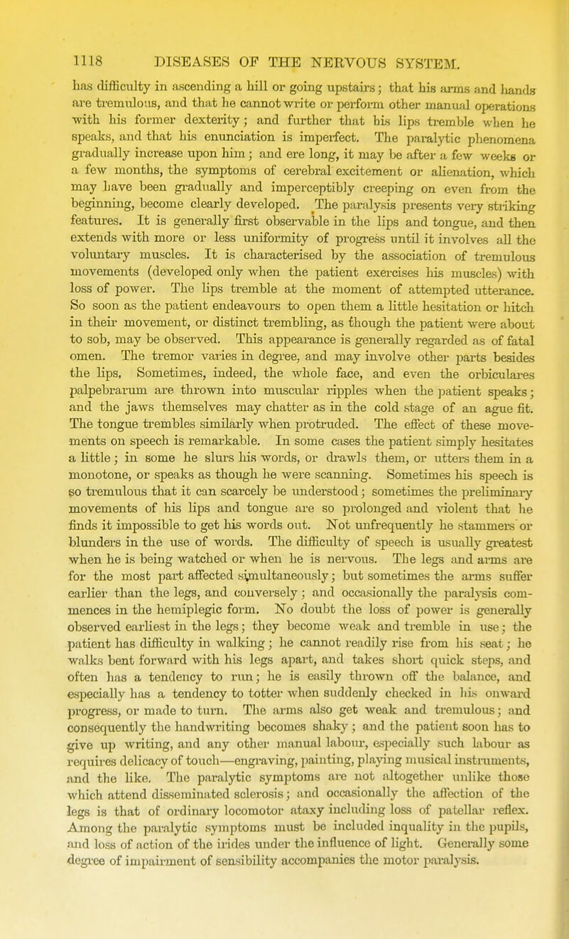 has difficulty in ascending a hill or going upstairs; that his arms and liands are tremulous, and that he cannot write or perform other manual operations ■with his former dexterity ; and further that bis lips tremble when he speaks, and that his enunciation is imperfect. The paralytic phenomena gradually increase upon him; and ere long, it may be after a few weeks or a few months, the symptoms of cerebral excitement or alienation, which may have been gradually and imperceptibly creeping on even from the beginning, become clearly developed. ^The paralysis presents very stiiking features. It is generally first observable in the lips and tongue, and then extends with more or less uniformity of progress until it involves all the voluntary muscles. It is characterised by the association of tremulous movements (developed only when the patient exercises his muscles) with loss of power. The lips tremble at the moment of attempted utterance. So soon as the patient endeavours to open them a little hesitation or hitch in their movement, or distinct trembling, as though the patient were about to sob, may be observed. This appearance is generally regarded as of fatal omen. The tremor varies in degree, and may involve other parts besides the lips, Sometimes, indeed, the whole face, and even the orbiculares palpebrarum are thrown into muscular ripples when the patient speaks; and the jaws themselves may chatter as in the cold stage of an ague fit. The tongue trembles similarly when protruded. The effect of these move- ments on speech is remarkable. In some cases the patient simply hesitates a little ; in some he slurs his words, or drawls them, or utters them in a monotone, or speaks as though he were scanning. Sometimes his speech is so tremulous that it can scarcely be understood; sometimes the preliminary movements of bis lips and tongue are so prolonged and violent that he finds it impossible to get his words out. Not unfrequently he stammers or blunders in the use of words. The difficulty of speech is usually greatest when he is being watched or when he is nervous. The legs and arms are for the most part affected simultaneously; but sometimes the arms suffer earlier than the legs, and conversely; and occasionally the paralysis com- mences in the hemiplegic form. No doubt the loss of power is generally observed earliest in the legs 5 they become weak and tremble in use; the patient has difficulty in walking; he cannot readily rise from his seat; he walks bent forward with his legs apart, and takes short quick steps, and often has a tendency to run; he is easily thrown off the balance, and especially has a tendency to totter when suddenly checked in his onward progress, or made to turn. The arms also get weak and tremulous; and consequently the handwriting becomes shaky ; and the patient soon has to give up writing, and any other manual labour, especially such Libour as requires delicacy of touch—engraving, painting, playing musical instruments, and the like. The paralytic symptoms are not altogether unlike those which attend disseminated sclerosis; and occasionally the affection of the legs is that of ordinary locomotor ataxy including loss of patellar reflex. Among the paralytic symptoms must be included inquality in the pupils, and loss of action of the irides under the influence of light. Generally some degree of impairment of sensibility accompanies the motor paralysis.