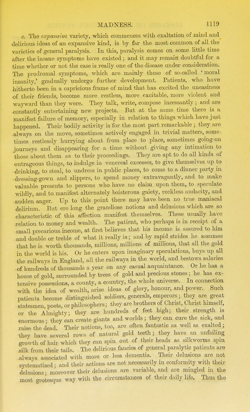 c. The expmisive, variety, which commences with exaltation of mind and delirious ideas of an expansive kind, is by far the most common of all the varieties of general paralysis. In this, paralysis comes on some little time after the insane symptoms have existed ; and it may remain doubtful for a time whether or not the case is really one of the disease under consideration. The prodromal symptoms, which are mainly those of so-called ' moral insanity,' gradually undergo further development. Patients, who have hitherto been in a capricious frame of mind that has excited the uneasiness ■of their friends, become more restless, more excitable, more violent and wayward than they were. They talk, write, compose incessantly ; and are constantly entertaining new projects. But at the same time there is a manifest failure of memory, especially in relation to things which have just happened. Their bodily activity is for the most part remarkable ; they are always on the move, sometimes actively engaged in trivial matters, some- times restlessly hurrying about from place to place, sometimes going on journeys and disappearing for a time without giving any intimation to those about them as to their proceedings. They are apt to do all kinds of outrageous things, to indulge in venereal excesses, to give themselves up to , drinking, to steal, to undress in public places, to come to a dinner party in * dressing-gown and slippers, to spend money extravagantly, and to make valuable presents to persons who have no claim upon them, to speculate wildly, and to manifest alternately boisterous gaiety, reckless audacity, and ■ sudden anger. Up to this point there may have been no true maniacal delirium. But ere long the grandiose notions and delusions which are so characteristic of this affection manifest themselves. These usually have relation to money and wealth. The patient, who perhaps is in receipt of a small precarious income, at first beHeves that his income is assured to him and double or treble of what it really is; and by rapid strides he assumes that he is worth thousands, millions, millions of millions, that all the gold in the world is his. Or he enters upon imaginary speculations, buys up all the railways in England, aU the railways in the world, and bestows salaries of hundreds of thousands a year on any casual acquaintance. Or he has a house of gold, surrounded by trees of gold and precious stones; he has ex- tensive possessions, a county, a country, the whole universe. In connection with the idea of wealth, arise ideas of glory, honour, and power. Such patients become distinguished soldiers, generals, emperors; they are great statesmen, poets, or philosophers; they are brothers of Christ, Christ himself, or the Almighty; they are hundreds of feet high; their strength is enormous; they can create giants and worlds; they can cure the sick, and raise the dead Their notions, too, are often fantastic as well as exalted; they have several rows of natural gold teeth; they have an unfailing growth of hair which they can spin out of their heads as silkworms spin silk from their tails. The delirious fancies of general paralytic patients are always associated with more or less dementia. Their delusions are not systematised; and their actions are not necessarily m conformity with their delusions; moreover their delusions are variable, and are mingled in the most grotesque way with the circumstances of their daily life. Thus the