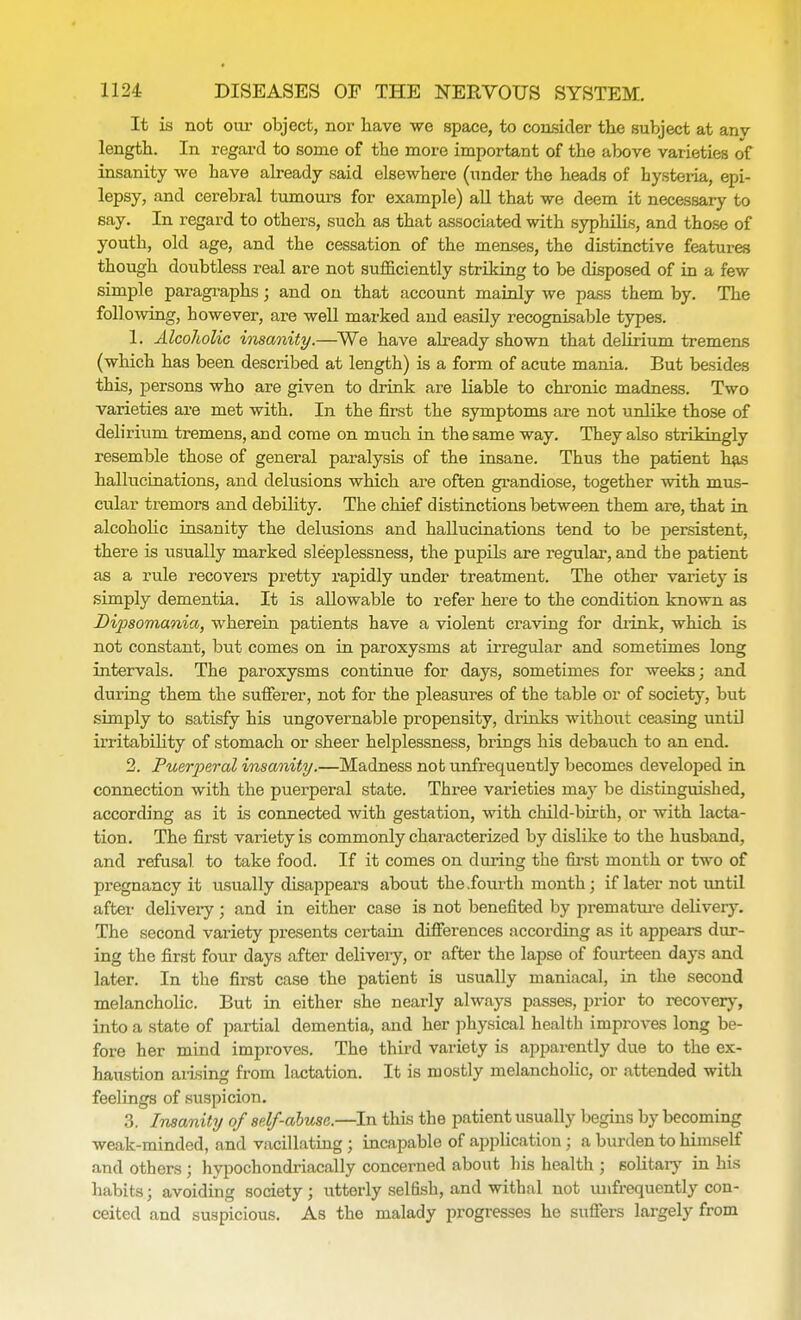 It is not our object, nor have we space, to consider the subject at any length. In regard to some of the more important of the above varieties of insanity we have already said elsewhere (under the heads of hysteria, epi- lepsy, and cerebral tumours for example) all that we deem it necessary to say. In regard to others, such as that associated with syphilis, and those of youth, old age, and the cessation of the menses, the distinctive features though doubtless real are not sufficiently striking to be disposed of in a few simple paragraphs; and on that account mainly we pass them by. The following, however, are well marked and easily recognisable types. 1. Alcoholic insanity.—We have already shown that delirium tremens (which has been described at length) is a form of acute mania. But besides this, persons who are given to drink are liable to chronic madness. Two varieties are met with. In the first the symptoms are not unlike those of delirium tremens, and come on much in the same way. They also strikingly resemble those of general paralysis of the insane. Thus the patient has hallucinations, and delusions which are often grandiose, together with mus- cular tremors and debility. The chief distinctions between them are, that in alcoholic insanity the delusions and hallucinations tend to be persistent, there is usually marked sleeplessness, the pupils are regular, and the patient as a rule recovers pretty rapidly under treatment. The other variety is simply dementia. It is allowable to refer here to the condition known as Dipsomania, wherein patients have a violent craving for drink, which is not constant, but comes on in paroxysms at irregular and sometimes long intervals. The paroxysms continue for days, sometimes for weeks; and during them the sufferer, not for the pleasures of the table or of society, but simply to satisfy his ungovernable propensity, drinks without ceasing until irritability of stomach or sheer helplessness, brings his debauch to an end. 2. Puerperal insanity.—Madness not unfrequeutly becomes developed in connection with the puerperal state. Three varieties may be distinguished, according as it is connected with gestation, with child-birfch, or with lacta- tion. The first variety is commonly characterized by dislike to the husband, and refusal to take food. If it comes on during the first month or two of pregnancy it usually disappears about the .fourth month; if later not until after delivery; and in either case is not benefited by premature delivery. The second variety presents certain differences according as it appears dur- ing the first four days after delivery, or after the lapse of fourteen days and later. In the first case the patient is usually maniacal, in the second melancholic. But in either she nearly always passes, prior to recovery, into a state of partial dementia, and her physical health improves long be- fore her mind improves. The third variety is apparently due to the ex- haustion aiising from lactation. It is mostly melancholic, or attended with feelings of suspicion. 3. Insanity of self-abuse.—In this the patient usually begins by becoming weak-minded, and vacillating ; incapable of application; a burden to himself and others ; hypochondriacal^ concerned about his health ; solitary in his habits j avoiding society ; utterly selfish, and withal not unfrequently con- ceited and suspicious. As the malady progresses he suffers largely from