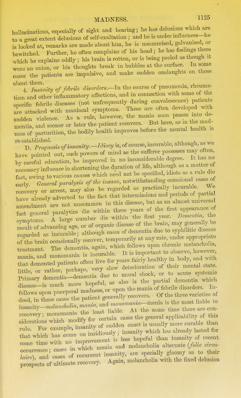 haUiicinations, especially of sight and hearing; he has delusions which are to a crreat extent delusions of self-exaltation • and he is under influences-he is looked at, remarks are made about him, he is mesmerised, galvanised, or bewitched. Further, he often complains of his head j he has feelings there which he explains oddly; his brain is rotten, or is being peeled as though it were an onion, or his thoughts break in bubbles at the surface. In some cases the patients are impulsive, and make sudden onslaughts on those ab01f ifetotfty of febrile disorders.-In the course of pneumonia, rheuma- tism and other inflammatory affections, and in connection with some of the specific febrile diseases (not unfrequently during convalescence) patients ai-e attacked with maniacal symptoms. These are often developed with sudden violence. As a rule, however, the mania soon passes into de- mentia, and sooner or later the patient recovers But here, as m the mad- ness of parturition, the bodily health improves before the mental health is re6Dptosis of insanity,-Idiocy is, of course, incurable, although, as we bave pointed out, such powers of mind as the sufferer possesses may often by careful education, be improved in no ^considerable degree. It has no nlessary influence in shortening the duration of life, although^as a matter of M i to various causes which need not be specified, idiots as a ride die early General paralysis of the i^ane, notwithstanding occasion cases of recovery or arrest, may also be regarded as practically incurable. We nTve already adverted to the fact that intermissions and periods of partia reLhnent are not uncommon in this disease, but as an almost universal LTlneral paralytics die within three years of the first appearance of sWoms A large number die within the first year. Dementia the symptoms, ^ i & digeage Qf ^ bra.n? may generally be ^ISSSffi Slug! cases of dementia due to syphilitic disease Tf the brani occasionally recover, temporarily at any rate, under app^riate treatment The dementia, again, which follows upon chronic melancholia, tieatment. J-n« , =,important to observe, however, xnania, «nd mon^J- curHe. P ^ ^ ^ ^^^f^^Z6^ deterioration of their mental state, kttle, or rather peihaps veiy ^ ^ ^ Primary dementiademen alg0 ig the partial dementia which disease-is much ^J^J^^^t^^r^ In- follows upon puerperal mac ne s m up ^ rf -deed in these cases the patient geneiany ib^=' ,,,,,,„ cieeci, in xneh« i monomania—mania is the most liable to ^^--»nd<w^,^^ Hable. At the same time there are con- recovery; ™°^Jg£^ cases the general applicability of this sicerations which onget is\lsually m0re curable than w' , , ^ 1 onTnlidL sly ; insanity which has already lasted for that which ^^^Sb'tai hopeful than insanity of recent some time with n> ^ meiaFncholia alternate {folie circn- occurrence; cases m which ^ ciaU b M to their 1*4, and cases ^melancholia with tie fixed delusion prospects of ultimate recoveiy. >