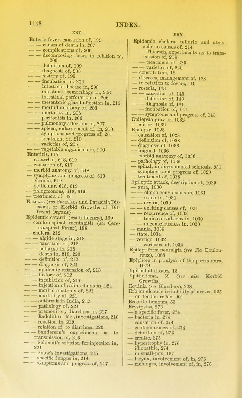 1H8 ENT Enteric fever, causation of, 199 causes of death in, 207 complications of, 206 decomposing fasces in relation to, 200 — — definition of, 199 — — diagnosis of, 208 — — history of, 199 incubation of, 202 intestinal disease in, 208 intestinal haemorrhage in, 20G — — intestinal perforation in, 206 mesenteric gland affection in, 210 morbid anatomy of, 208 — — mortality in, 208 — ■— peritonitis in, 206 pulmonary affection in, 207 spleen, enlargement of, in, 210 symptoms and progress of, 201 treatment of, 210 varieties of, 205 — — vegetable organisms in, 210 Enteritis, 617 — catarrhal, 618, 619 — causation of, 617 — morbid anatomy of, 618 — symptoms and progress of, 619 — chronic, 619 — pellicular, 618, 619 — phlegmonous, 618, 619 — treatment of, 621 Entozoa (see Parasites and Parasitic Dis- eases, or Morbid Growths of Dif- ferent Organs) Epidemic catarrh (see Influenza), 130 — cerebro-spinal meningitis (see Cere- brospinal Fever), 186 — cholera, 212 algide stage in, 218 causation of, 212 collapse in, 218 death in, 218, 220 definition of, 212 diagnosis of, 221 epidemic extension of, 213 history of, 212 incubation of, 217 injection of saline fluids in, 224 , morbid anatomy of, 221 mortality of, 221 ■ outbreak in India, 212 pathology of, 221 premonitory diarrhoea in, 217 Kadcliffe's, Mr., investigations, 216 reaction in, 219 relation of, to diarrhoea, 220 Sanderson's experiments as to transmission of, 216 Schmidt's solution for injection in, 224 Snow's investigations, 215 specific fungus in, 214 symptoms and progress of, 217 EEY Epidemic cholera, telluric and atmo spheric causes of, 214 Thiersch, experiments as to trans mission of, 216 treatment of, 223 varieties of, 220 — constitution, 12 — diseases, management of, 128 — in relation to fevers, 119 — roseola, 143 — — causation of, 143 definition of, 143 diagnosis of, 144 incubation of, 143 symptoms and progress of, 143 Epilepsia gravior, 1032 — mitior, 1032 Epilepsy, 1028 — causation of, 1028 — definition of, 1028 — diagnosis of, 1036 — feigned, 1036 — morbid anatomy of, 1036 — pathology of, 1036 — spinal, in disseminated sclerosis, 981 — symptoms and progress of, 1029 — treatment of, 1038 Epileptic attack, description of, 1029 — aura, 1030 clonic convulsions in, 1031 coma in, 1030 cry in, 1030 exciting causes of, 1034 recurrence of, JL033 tonic convulsions in, 1030 unconsciousness in, 1030 — mania, 1035 — state, 1034 — vertigo, 1032 varieties of, 1032 Epileptiform neuralgia (sec Tic Doulou- reux), 1088 Epiphora in paralysis of the portio dura, 1079 Epithelial tissues, 18 Epithelioma, 69 (see also Morbid Growths) Equinia (sec Glanders), 228 Erb on electric irritability of nerves, 925 — on tendon reflex, 901 Erectile tumours, 63 Erysipelas, 273 — a specific fever, 274 — bacteria in, 274 — causation of, 274 — contagiousness of, 274 — definition of, 273 — erratic, 275 — hypertrophy in, 276 — idiopathic, 274 — in small-pox, 157 — larynx, involvement of, in, 276 — meninges, involvement of, in, 276