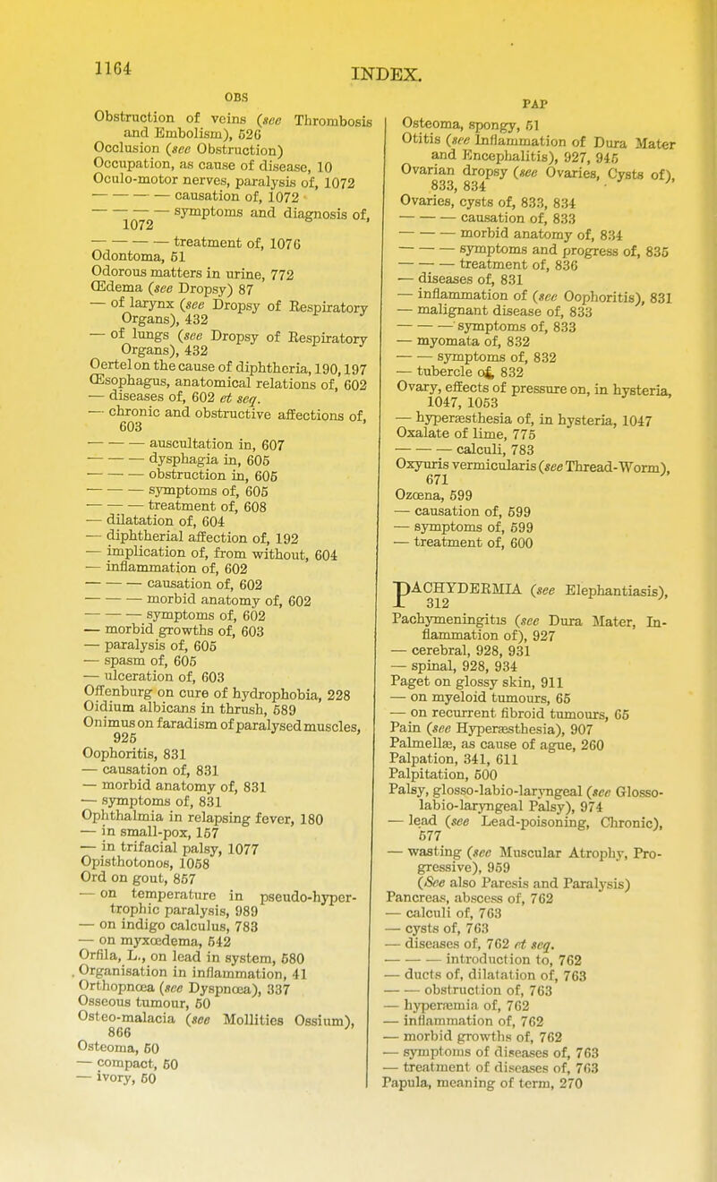 OBS Obstruction of veins (see Thrombosis and Embolism), 526 Occlusion (see Obstruction) Occupation, as cause of disease, 10 Oculo-motor nerves, paralysis of, 1072 causation of, 1072 symptoms and diagnosis of, 1072 treatment of, 107 G Odontoma, 51 Odorous matters in urine, 772 CEdema (see Dropsy) 87 — of larynx (see Dropsy of Eespiratorv Organs), 432 J — of lungs (see Dropsy of Eespiratorv Organs), 432 Oertelon the cause of diphtheria, 190,197 (Esophagus, anatomical relations of, 602 — diseases of, 602 et seq. — chronic and obstructive affections of 603 • auscultation in, 607 dysphagia in, 605 obstruction in, 606 symptoms of, 605 treatment of, 608 ■— dilatation of, 604 — diphtherial affection of, 192 — implication of, from without, 604 — inflammation of, 602 causation of, 602 morbid anatomy of, 602 symptoms of, 602 — morbid growths of, 603 — paralysis of, 605 — spasm of, 605 — ulceration of, 603 Offenburg on cure of hydrophobia, 228 Oidium albicans in thrush, 589 Onimuson faradism of paralysed muscles. 925 Oophoritis, 831 — causation of, 831 — morbid anatomy of, 831 — symptoms of, 831 Ophthalmia in relapsing fever, 180 — in small-pox, 167 — in trifacial palsy, 1077 Opisthotonos, 1058 Ord on gout, 857 — on temperature in pseudo-hyper- trophic paralysis, 989 — on indigo calculus, 783 — on myxcedema, 542 Orfila, L., on lead in system, 680 . Organisation in inflammation, 41 Orthopncea (see Dyspnoea), 337 Osseous tumour, 50 Osteo-malacia (see Mollities Ossium), 866 J Osteoma, 60 — compact, 50 — ivory, 60 PAP Osteoma, spongy, 51 Otitis (see Inflammation of Dura Mater and Encephalitis), 927, 945 Ovarian dropsy (see Ovaries, Cysts of), 833, 834 • Ovaries, cysts of, 833, 834 causation of, 833 morbid anatomy of, 834 symptoms and progress of, 835 treatment of, 836 — diseases of, 831 — inflammation of (see Oophoritis), 831 — malignant disease of, 833 symptoms of, 833 — myomata of, 832 symptoms of, 832 — tubercle o& 832 Ovary, effects of pressure on, in hysteria, 1047, 1053 — hyperesthesia of, in hysteria, 1047 Oxalate of lime, 775 calculi, 783 Oxyuris vermicularis (see Thread-Worm) 671 Ozoena, 599 — causation of, 599 — symptoms of, 699 — treatment of, 600 pACHYDEKMIA (see Elephantiasis), Pachymeningitis (see Dura Mater, In- flammation of), 927 — cerebral, 928, 931 — spinal, 928, 934 Paget on glossy skin, 911 — on myeloid tumours, 65 — on recurrent fibroid tumours, 65 Pain (see Hyperesthesia), 907 Palmelle, as cause of ague, 260 Palpation, 341, 611 Palpitation, 600 Palsy, glosso-labio-laryngeal (see Glosso- labio-laryngeal Palsy), 974 — lead (see Lead-poisoning, Chronic), 577 — wasting (sec Muscular Atrophy, Pro- gressive), 959 (See also Paresis and Paralysis) Pancreas, abscess of, 762 — calculi of, 763 — cysts of, 763 — diseases of, 762 et seq. introduction to, 762 — ducts of, dilatation of, 763 obstruction of, 763 — hyperemia of, 762 — inflammation of, 762 — morbid growths of, 762 — symptoms of diseases of, 763 — treatment of diseases of, 763 Papula, meaning of term, 270