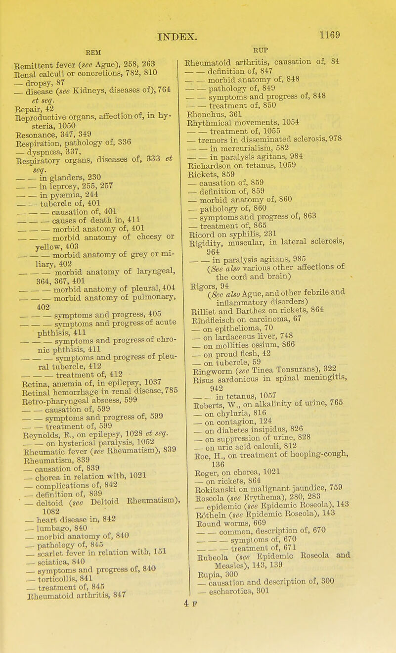 REM Eemittent fever (see Ague), 258, 263 Eenal calculi or concretions, 782, 810 — dropsy, 87 disease (see Kidneys, diseases of), 764 et seq. Eepair, 42 . Eeproductive organs, affection of, m hy- steria, 1050 Eesonance, 347, 349 Eespiration, pathology of, 336 — dyspncea, 337, Eespiratory organs, diseases of, 333 et seq. in glanders, 230 in leprosy, 255, 257 in pyaemia, 244 tubercle of, 401 causation of, 401 causes of death in, 411 morbid anatomy of, 401 morbid anatomy of cheesy or yellow, 403 morbid anatomy of grey or mi- liary, 402 morbid anatomy of laryngeal, 364, 367, 401 morbid anatomy of pleural, 404 morbid anatomy of pulmonary, 402 symptoms and progress, 405 symptoms and progress of acute phthisis, 411 symptoms and progress of chro- nic phthisis, 411 symptoms and progress of pleu- ral tubercle, 412 treatment of, 412 Eetina, anaemia of, in epilepsy, 1037 Eetinal hemorrhage in renal disease, 785 Eetro-pharyngeal abscess, 599 causation of, 599 symptoms and progress of, 599 treatment of, 599 Eeynolds, E., on epilepsy, 1028 et seq. on hysterical paralysis, 1052 Eheumatic fever (see Eheumatism), 839 Eheumatism, 839 — causation of, 839 chorea in relation with, 1021 — complications of, 842 — definition of, 839 ' — deltoid (see Deltoid Eheumatism), 1082 — heart disease in, 842 — lumbago, 840 — morbid anatomy of, 840 — pathology of, 845 gcarlet fever in relation with, 151 — sciatica, 810 symptoms and progress of, 840 — torticollis, 841 treatment of, 845 Eheumatoid arthritis, 847 RUP Eheumatoid arthritis, causation of, 84 definition of, 847 morbid anatomy of, 848 pathology of, 849 symptoms and progress of, 848 ■ treatment of, 850 Ehoncbus, 361 Ehythmical movements, 1054 treatment of, 1055 — tremors in disseminated sclerosis, 978 in mercurialism, 582 in paralysis agitans, 984 Eichardson on tetanus, 1059 Eickets, 859 — causation of, 859 — definition of, 859 — morbid anatomy of, 860 — pathology of, 860 — symptoms and progress of, 863 — treatment of, 865 Eicord on syphilis, 231 Eigidity, muscular, in lateral sclerosis, 964 in paralysis agitans, 985 (See also various other affections of the cord and brain) Eigors, 94 (See also Ague, and other febrile and inflammatory disorders) Eilliet and Barthez on rickets, 864 Rindfleisch on carcinoma, 67 — on epithelioma, 70 on lardaceous liver, 748 on mollifies ossium, 866 — on proud flesh, 42 — on tubercle, 59 Eingworm (see Tinea Tonsurans), 322 Eisus sardonicus in spinal meningitis, 942 in tetanus, 1057 Eoberts, W., on alkalinity of urine, 765 — on chyluria, 816 — on contagion, 124 — on diabetes insipidus, 826 on suppression of urine, 828 on uric acid calculi, 812 Eoe, H., on treatment of hooping-cough, 136 Eoger, on chorea, 1021 — on rickets, 864 Rokitanski on malignant jaundice, 759 Eoseola (see Erythema), 280, 283 epidemic (see Epidemic Eoseola), 143 Eotheln (see Epidemic Eoseola), 143 Eound worms, 669 common, description of, 670 symptoms of, 670 treatment of, 671 Eubeola (see Epidemic Eoseola and Measles), 143, 139 Rupia, 300 , causation and description of, 300 — escharotica, 301 4 F