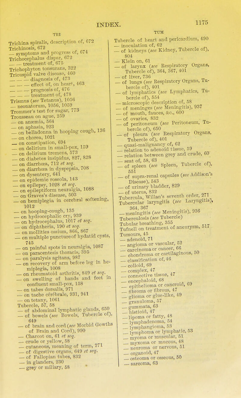 TTtI TUM Trichina spiralis, description of, 672 Trichinosis, 672 — symptoms and progress of, 674 Trichocephalus dispar, 672 treatment of, 675 Trichophyton tonsurans, 322 Tricuspid valve disease, 460 diagnosis of, 473 effect of, on heart, 463 - prognosis of, 476 treatment of, 478 Trismus (see Tetanus), 1056 neonatorum, 1056, 1059^ Trornmer's test for sugar, 773 Trousseau on ague, 259 — on anaemia, 564 — on aphasia, 923 _ on belladonna in hooping cough, 16b — on chorea, 1021 on constipation, 694 on delirium in small-pox, 159 on delirium tremens, 573 — on diabetes insipidus, 827, 828 _ on diarrhoea, 712 et seq. on diarrhoea in dyspepsia, 708 — on dysentery, 641 on epidemic roseola, 143 _ on epilepsy, 1028 et seq. on epileptiform neuralgia, 1088 — on Graves's disease, 503 _ on hemiplegia in cerebral softening, 1012 — on hooping-cough, 135 on hydrocephalic cry, 939 on hydrocephalus, 1017 et seq. — on diphtheria, 190 et seq. on mollifies ossium, 866, 867 — on multiple puncture of hydatid cysts, 745 on painful spots in neuralgia, 1087 on paracentesis thoracis, 395 — on paralysis agitans, 987 on recovery of arm before leg in he- miplegia, 1008 on rheumatoid arthritis, 849 et seq. ^ on swelling of hands and feet in confluent small-pox, 158 — on tabes dorsalis, 971 — on tache cerf-brale, 931, 941 — on tetany, 1061 Tubercle, 57, 58 — of abdominal lymphatic glands, 650 — of bowels {see Bowels, Tubercle of), 649 _ of brain and cord (see Morbid Gowths of Brain and Cord), 990 — Charcot on, 61 et seq. — crude or yellow, 58 cutaneous, meaning of term, 271 — of digestive organs, 649 et seq. — of Fallopian tubes, 832 — in glanders, 230 — grey or miliary, 58 Tubercle of heart and pericardium, 490 — inoculation of, 62 — of kidneys {see Kidney, Tubercle of), 804 — Klein on, 61 — of larynx (see Respiratory Organs, Tubercle of), 364, 367, 401 _ of liver, 736 of lungs (see Respiratory Organs, Tu- bercle of), 401 — of lymphatics (see Lymphatics, lu- bercle of), 554 — microscopic description of, 58 of meninges (see Meningitis), 937 — of mouth, fauces, &c, 600 — of ovaries, 832 — of peritoneum (see Peritoneum, Iti- bercle of), 650 — of pleura (see Respiratory Organs, Tubercle of), 401 — quasi-malignancy of, 62 — relation to adenoid tissue, 59 — relation between grey and crude, 60 — seat of, 58, 63 — of spleen (see Spleen, Tubercle of), — of supra-renal capsules (see Addison's Disease), 543 — of urinary bladder, 829 — of uterus, 832 Tubercula, Willan's seventh ordei, 271 Tubercular laryngitis (see Laryngitis), 364> 367 • -X- \ OQ« — meningitis (see Meningitis), 93b Tuberculosis (see Tubercle) Tubular breathing, 355 Tufnell on treatment of aneurysm, 517 Tumours, 45 — adenoid, 71 — angioma or vascular, 5Z — carcinoma or cancer, 66 _ chondroma or cartdagmous, 50 classification of, 46 — colloid, 69 — complex, 47 — connective tissue, 47 — encephaloid, 68 — epithelioma or cancroid, (>.) — fibroma or fibrous, 47 — glioma or glue-like, 49 granuloma, 57 . gummata, 63 — histioid, 47 lipoma or fatty, 48 lymphadenom;i, 54 lymphangioma, 53 — lymphoma or lymphatic, 53 myoma or muscular, 51 myxoma or mucous, 48 neuroma or nervous, 51 — organoid, 47 osteoma or osseous, 60 — sarcoma, 63