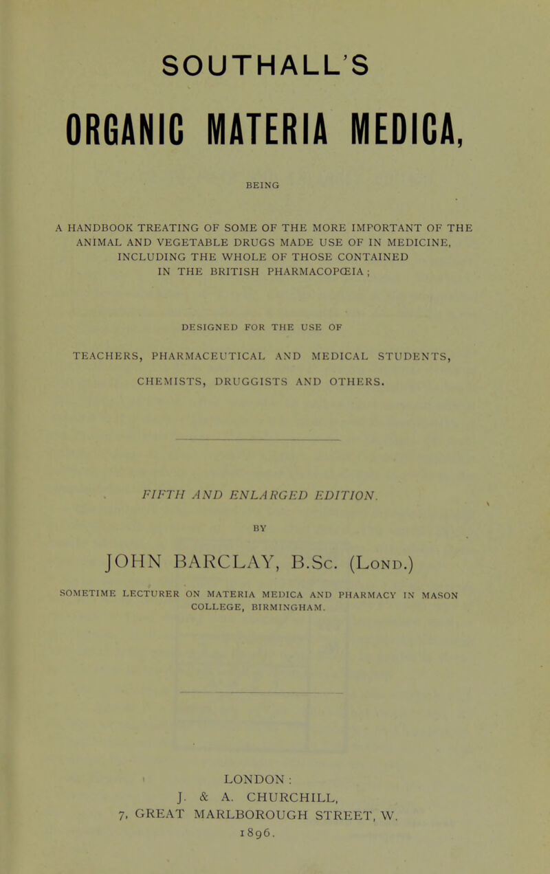 ORGANIC MATERIA MEDIGA, BEING A HANDBOOK TREATING OF SOME OF THE MORE IMPORTANT OF THE ANIMAL AND VEGETABLE DRUGS MADE USE OF IN MEDICINE. INCLUDING THE WHOLE OF THOSE CONTAINED IN THE BRITISH PHARMACOPCEIA ; DESIGNED FOR THE USE OF TEACHERS, PHARMACEUTICAL AND MEDICAL STUDENTS, CHEMISTS, DRUGGISTS AND OTHERS. FIFTH AND ENLARGFD EDITION. BY JOHN BARCLAY, B.Sc. (Lond.) SOMETIME LECTURER ON MATERIA MEDICA AND PHARMACY IN MASON COLLEGE, BIRMINGHAM. LONDON: J. & A. CHURCHILL, 7, GREAT MARLBOROUGH STREET, W. 1896.