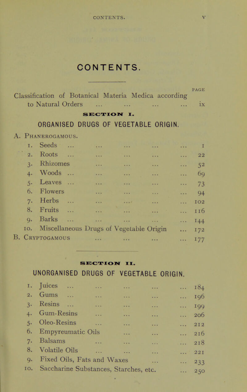 CONTENTS. PAGE Classification of Botanical Materia Medica according to Natural Orders ... ... ... ... ix SECTION I. ORGANISED DRUGS OF VEGETABLE ORIGIN. A. Ph.^nerogamous. I. Seeds I 2. Roots 22 3- Rhizomes ... 52 4- Woods ... ... 69 5- Leaves ... ••• 73 6. Flowers ... 94 7- Herbs 102 8. Fruits ... 116 9- Barks ... 144 lO. Miscellaneous Drugs of Vegetable Origin 172 B. Cryptogamous SECTION II. UNORGANISED DRUGS OF VEGETABLE ORIGIN. 1. Juices ... ... ... ... ... 2. Gums ... ... ... ... ... ig6 3. Resins ... ... ... ... ... 199 4. Gum-Resins ... ... ... ... 206 5. Oleo-Resins ... ... ... ... 212 6. Empyreumatic Oils ... ... ... 216 7. Balsams ... ... ... ... 218 8. Volatile Oils ... ... no. 9. Fixed Oils, Fats and Waxes 10. Saccharine Substances, Starches, etc.