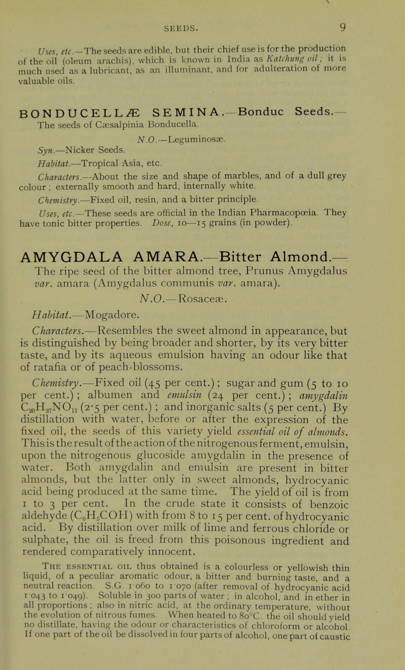 Uses, etc.—The seeds are edible, but their chief use is for the production of the oil (oleum arachis), which is l<no\vn in IncWa. a.s Katchinig oil; it is much used as a lubricant, as an illuminant, and for adulteration of more valuable oils. BONDUCELLiE SEMINA. Bonduc Seeds.— The seeds of Caesalpinia Bonducella. N.O.—Leguminosae. Syn.—Nicker Seeds. Habitat.—Tropical Asia, etc. Characters.—About the size and shape of marbles, and of a dull grey colour ; externally smooth and hard, internally white. Chemistry.—Fixed oil, resin, and a bitter principle. Uses, etc.—These seeds are official in the Indian Pharmacopoeia. They have tonic bitter properties. Dose, lo—15 grains (in powder). AMYGDALA AMARA.—Bitter Almond.— The ripe seed of the bitter almond tree, Prunus Amygdalus var. amara (Amygdalus communis var. amara). N.O.—Rosaceae. Habitat.—Mogadore. Characters.—Resembles the sweet almond in appearance, but is distinguished by being broader and shorter, by its very bitter taste, and by its aqueous emulsion having an odour like that of ratafia or of peach-blossoms. Chemistry.—Fixed oil (45 per cent.); sugar and gum (5 to 10 per cent.); albumen and emulsin (24 per cent.); amygdulin C.20H.27NO11 (2-5 per cent.) ; and inorganic salts (5 per cent.) By distillation with water, before or after the expression of the fixed oil, the seeds of this variety yield essential oil of almonds. This is the result of the action of the nitrogenous ferment, emulsin, upon the nitrogenous glucoside amygdalin in the presence of water. Both amygdalin and emulsin are present in bitter almonds, but the latter only in sweet almonds, hydrocyanic acid being produced at the same time. The yield of oil is from I to 3 per cent. In the crude state it consists of benzoic aldehyde (C,jH,,COH) with from 8 to 15 per cent, of hydrocyanic acid. By distillation over milk of lime and ferrous chloride or sulphate, the oil is freed from this poisonous ingredient and rendered comparatively innocent. The essential oil thus obtained is a colourless or yellowish thin liquid, of a peculiar aromatic odour, a bitter and burning taste, and a neutral reaction. S.G. i 060 to 1070 (after removal of hydrocyanic acid 1043 to I 049). Soluble in 300 parts of water ; in alcohol, and in ether in all proportions; also in nitric acid, at the ordinary temperature, without the evolution of nitrous fumes. When heated to 8o°C. the oil should yield no distillate, having the odour or characteristics of chloroform or alcohol. If one part of the oil be dissolved in four parts of alcohol, one part of caustic