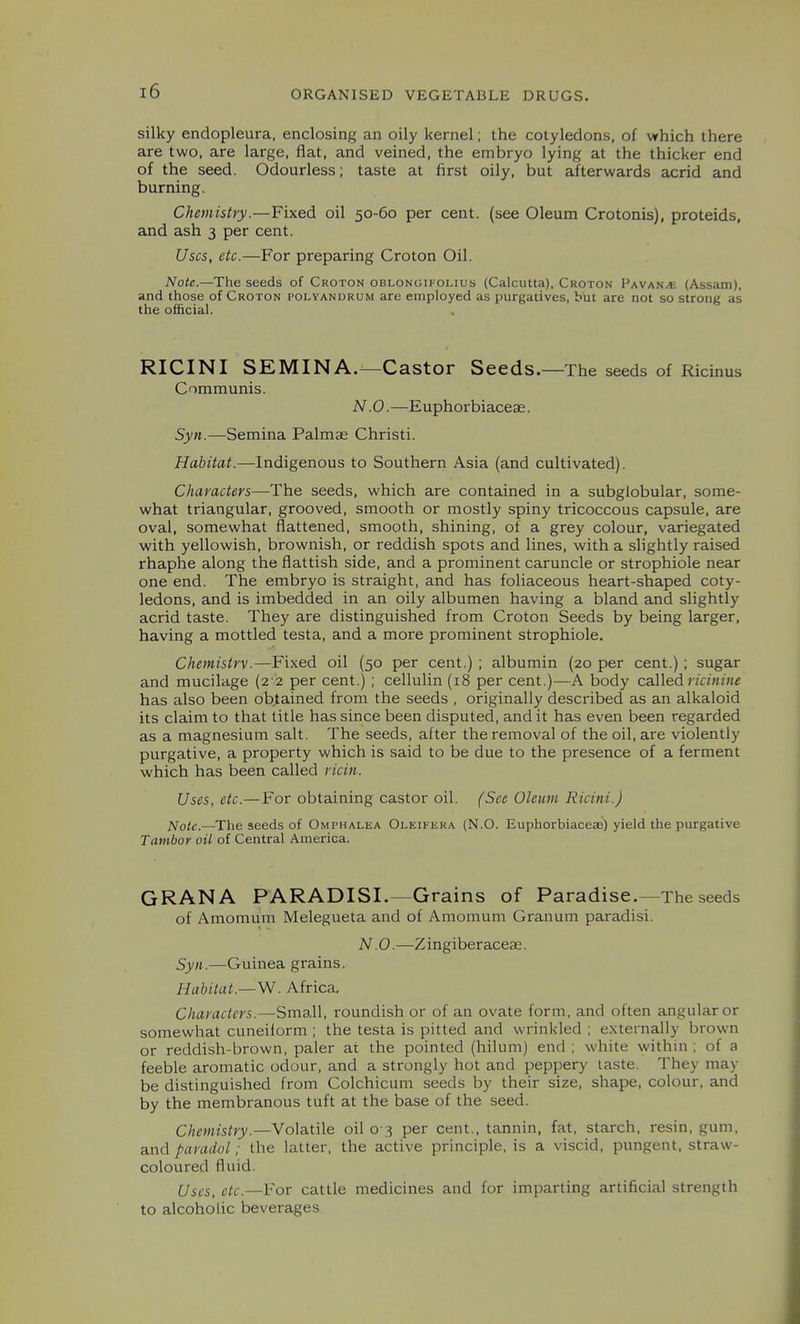silky endopleura, enclosing an oily kernel; the cotyledons, of which there are two, are large, flat, and veined, the embryo lying at the thicker end of the seed. Odourless; taste at first oily, but afterwards acrid and burning. Chemistry.—Fined oil 50-60 per cent, (see Oleum Crotonis), proteids, and ash 3 per cent. Uses, etc.—For preparing Croton Oil. Note.—The seeds of Croton oblongifolius (Calcutta), Croton Vavak/e (Assam), and those of Croton polyandrum are employed as purgatives, but are not so strong as the official. RICINI SEMINA.—Castor Seeds. —The seeds of Ricinus Communis. N.O.—E uphorbiaceae. Syn.—Semina Palmae Christi. Habitat.—Indigenous to Southern Asia (and cultivated). Characters—The seeds, which are contained in a subglobular, some- what triangular, grooved, smooth or mostly spiny tricoccous capsule, are oval, somewhat flattened, smooth, shining, of a grey colour, variegated with yellowish, brownish, or reddish spots and lines, with a slightly raised rhaphe along the flatfish side, and a prominent caruncle or strophiole near one end. The embryo is straight, and has foliaceous heart-shaped coty- ledons, and is imbedded in an oily albumen having a bland and slightly acrid taste. They are distinguished from Croton Seeds by being larger, having a mottled testa, and a more prominent strophiole. Chemisirv.—Fixed oil (50 per cent.) ; albumin (20 per cent.) ; sugar and mucilage (2 2 per cent.) ; cellulin (18 per cent.)—A body caAled riciiiine has also been obtained from the seeds , originally described as an alkaloid its claim to that title has since been disputed, and it has even been regarded as a magnesium salt. The seeds, after the removal of the oil, are violently purgative, a property which is said to be due to the presence of a ferment which has been called ricin. Uses, etc.— For obtaining castor oil. (Sec Oleum Ricini.) Note.—The seeds of Omphalea Oleifera (N.O. Euphorbiaceae) yield the purgative Tambor oil of Central America. GRAN A PARADISI.—Grains of Paradise.—The seeds of Amomum Melegueta and of Amomum Granum paradisi. N.O.—Zingiberaceae. Syn.—Guinea grains. Habitat.—W. Africa, Characters.—Small, roundish or of an ovate form, and often angular or somewhat cuneiform ; the testa is pitted and wrinkled ; externally brown or reddish-brown, paler at the pointed (hilum) end ; white within; of a feeble aromatic odour, and a strongly hot and peppery taste. They may be distinguished from Colchicum seeds by their size, shape, colour, and by the membranous tuft at the base of the seed. Chemistry.—Volatile oil 0 3 per cent., tannin, fat, starch, resin, gum, and paradol: the latter, the active principle, is a viscid, pungent, straw- coloured fluid. Uses, etc.—¥oT cattle medicines and for imparting artificial strength to alcoholic beverages