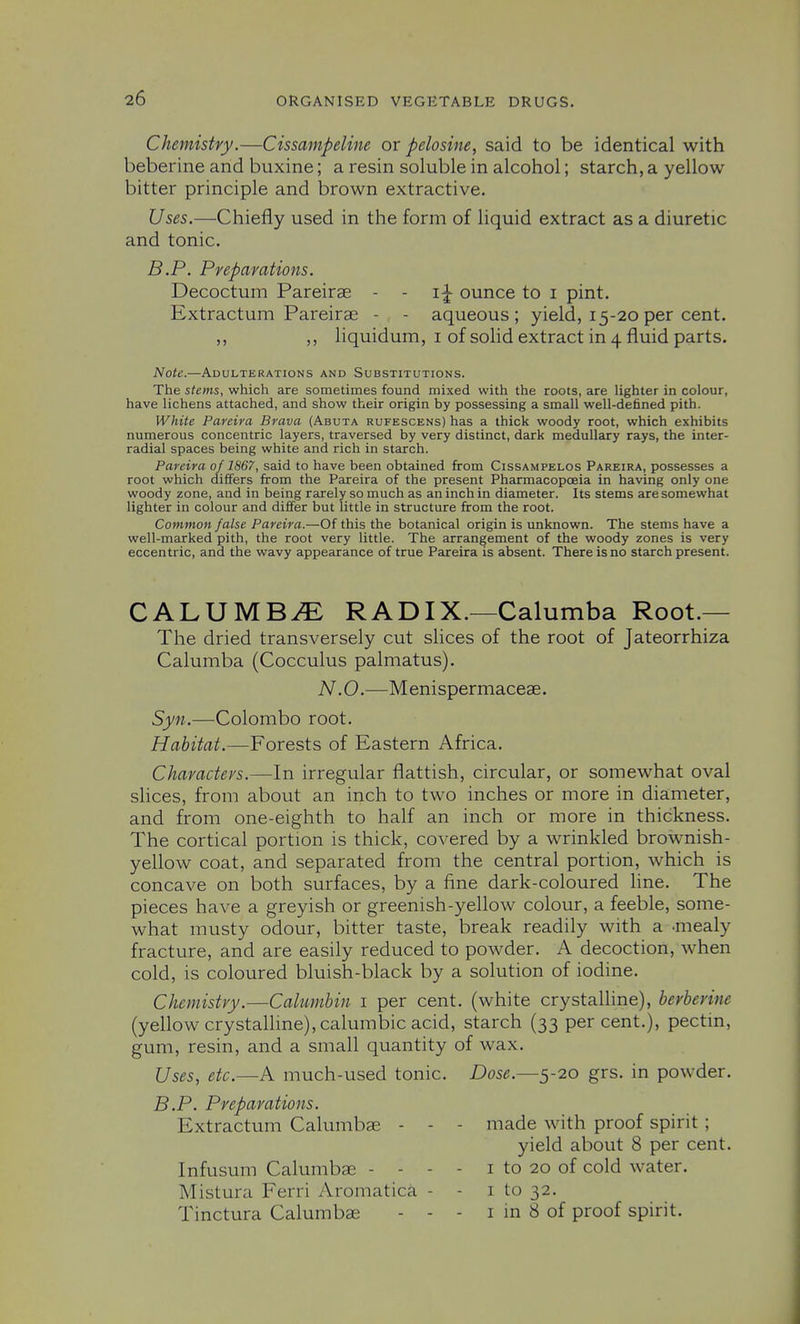 Chemistry.—Cissampeline or pelosine, said to be identical with beberine and buxine; a resin soluble in alcohol; starch, a yellow bitter principle and brown extractive. Uses.—Chiefly used in the form of liquid extract as a diuretic and tonic. B.P. Prepamtions. Decoctum Pareirae - - i|- ounce to i pint. Extractum Pareirae - - aqueous; yield, 15-20 per cent. ,, ,, liquidum, I of solid extract in 4 fluid parts. Note.—Adulterations and Substitutions. The stems, which are sometimes found mixed with the roots, are lighter in colour, have lichens attached, and show their origin by possessing a small well-defined pith. White Pareira Brava (Abuta rufescens) has a thick woody root, which exhibits numerous concentric layers, traversed by very distinct, dark medullary rays, the inter- radial spaces being white and rich in starch. Pareira of 1867, said to have been obtained from Cissampelos Pareira, possesses a root which differs from the Pareira of the present Pharmacopoeia in having only one woody zone, and in being rarely so much as an inch in diameter. Its stems are somewhat lighter in colour and differ but little in structure from the root. Common false Pareira.—Of this the botanical origin is unknown. The stems have a well-marked pith, the root very little. The arrangement of the woody zones is very eccentric, and the wavy appearance of true Pareira is absent. There is no starch present. CALUMB^ RADIX.—Calumba Root.— The dried transversely cut slices of the root of Jateorrhiza Calumba (Cocculus palmatus). N.O.—Menispermaceae. Syn.—Colombo root. Habitat.—Forests of Eastern Africa. Characters.—In irregular flattish, circular, or somewhat oval slices, from about an inch to two inches or more in diameter, and from one-eighth to half an inch or more in thickness. The cortical portion is thick, covered by a wrinkled brownish- yellow coat, and separated from the central portion, which is concave on both surfaces, by a fine dark-coloured line. The pieces have a greyish or greenish-yellow colour, a feeble, some- what musty odour, bitter taste, break readily with a -mealy fracture, and are easily reduced to powder. A decoction, when cold, is coloured bluish-black by a solution of iodine. Chemistry.—Calumhin i per cent, (white crystalline), berberine (yellow crystallme),calumbic acid, starch (33 per cent.), pectin, gum, resin, and a small quantity of wax. Uses, etc.—A much-used tonic. Dose.—$-20 grs. in powder. B.P. Preparations. Extractum Calumbae - - - made with proof spirit ; yield about 8 per cent. Infusum Calumbae - - - - i to 20 of cold water. Mistura Ferri Aromatica - - i to 32. Tinctura Calumbae - - - i in 8 of proof spirit.