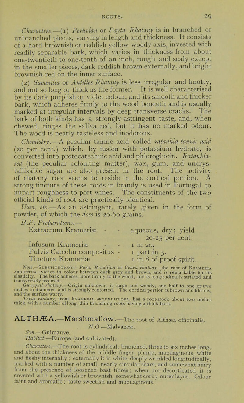 Characters.—(i) Peruvian or Payta Rhatany is in branched or unbranched pieces, varying in length and thickness. It consists of a hard brownish or reddish yellow woody axis, invested with readily separable bark, which varies in thickness from about one-twentieth to one-tenth of an inch, rough and scaly except in the smaller pieces, dark reddish brown externally, and bright brownish red on the inner surface. (2) Savanilla or Antilles Rhatany is less irregular and knotty, and not so long or thick as the former. It is well characterised by its dark purphsh or violet colour, and its smooth and thicker bark, which adheres firmly to the wood beneath and is usually marked at irregular intervals by deep transverse cracks. The bark of both kinds has a strongly astringent taste, and, when chewed, tinges the saliva red, but it has no marked odour. The wood is nearly tasteless and inodorous. Chemistry.—A peculiar tannic acid called ratanhia-tannic acid (20 per cent.) which, by fusion with potassium hydrate, is converted into protocatechuic acid and phloroglucin. RatanJiia- red (the peculiar colouring matter), wax, gum, and uncrys- tallizable sugar are also present in the root. The activity of rhatany root seems to reside in the cortical portion. A strong tincture of these roots in brandy is used in Portugal to impart roughness to port wines. The constituents of the two official kinds of root are practically identical. Uses, etc.—As an astringent, rarely given in the form of powder, of which the dose is 20-60 grains. B.P. Preparations.— Extractum Krameriae - - aqueous, dry; yield 20-25 cent. Infusum Krameriae - - i in 20. Pulvis Catechu compositus - i part in 5. Tinctura Krameriae - - i in 8 of proof spirit. Note.—Substitutions.—Para, Brazilian or Ceara rhatany—the root of Krameria ARGENTEA—vaiies in colour between dark grey and brown, and is remarkable fur its elasticity. The bark adheres more firmly to the wood, and is longitudinally striated and transversely fissured. Guayquil rhatany.—Origin unknown ; is large and woody, one half to one or two inches in diameter, and is strongly contorted. The cortical portion is brown and fibrous, and the surface warty. Texas rhatany, trom Krameria secundielgra, has a root-slock about two inches thick, with a number of long, thin branching roots having a thick bark. ALTH^A.—Marshmallow.—The root of Althsea officinalis. N.O.—Malvaceae. Syn.—Guimauve. Habitat.—Europe (and cultivated). Characters.—The root is cylindrical, branched, three to six inches long, and about the thickness of the middle finger, plump, mucilaginous, white and fleshy internally ; externally it is white, deeply wrinkled longitudinally, marked with a number of small, nearly circular scars, and somewhat hairy from the presence of loosened bast fibres ; when not decorticated it is covered witli a yellowish or brownish, somewhat corky outer layer. Odour faint and aromatic ; taste sweetish and mucilaginous.