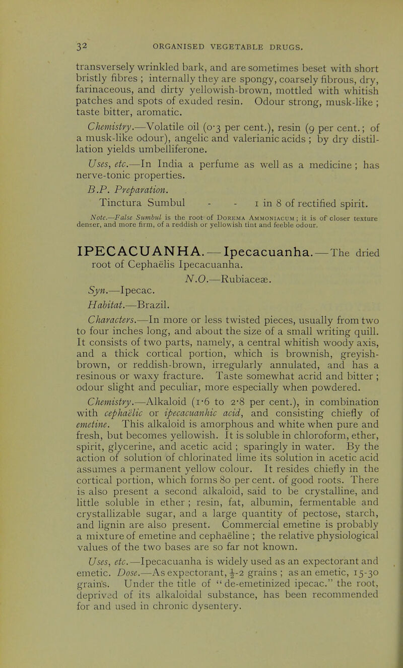 transversely wrinkled bark, and are sometimes beset with short bristly fibres ; internally they are spongy, coarsely fibrous, dry, farinaceous, and dirty yellowish-brown, mottled with whitish patches and spots of exuded resin. Odour strong, musk-like ; taste bitter, aromatic. Chemistry.—Volatile oil (0-3 per cent.), resin (9 per cent.; of a musk-hke odour), angelic and valerianic acids ; by dry distil- lation yields umbelliferone. Uses, etc.—In India a perfume as well as a medicine; has nerve-tonic properties. B.P. Preparation. Tinctura Sumbul - - i in 8 of rectified spirit. Note.—False Sumbul is the root of Dorema Ammoniacum ; it is of closer texture denser, and more firm, of a reddish or yellowish tint and feeble odour. IPECACUANHA. — Ipecacuanha.—The dried root of Cephaelis Ipecacuanha. N.O.—Rubiaceae. Syn.—Ipecac. Habitat.—Brazil. Characters.—-In more or less twisted pieces, usually from two to four inches long, and about the size of a small writing quill. It consists of two parts, namely, a central whitish woody axis, and a thick cortical portion, which is brownish, greyish- brown, or reddish-brown, irregularly annulated, and has a resinous or waxy fracture. Taste somewhat acrid and bitter ; odour slight and peculiar, more especially when powdered. Chemistry.—Alkaloid (i-6 to 2-8 per cent.), in combination with cephaiilic or ipecacuanhic acid, and consisting chiefly of emetine. This alkaloid is amorphous and white when pure and fresh, but becomes yellowish. It is soluble in chloroform, ether, spirit, glycerine, and acetic acid ; sparingly in water. By the action of solution of chlorinated lime its solution in acetic acid assumes a permanent yellow colour. It resides chiefly in the cortical portion, which forms 80 per cent, of good roots. There is also present a second alkaloid, said to be crystalline, and little soluble in ether ; resin, fat, albumin, fermentable and crystallizable sugar, and a large quantity of pectose, starch, and lignin are also present. Commercial emetine is probably a mixture of emetine and cephaeline ; the relative physiological values of the two bases are so far not known. Uses, etc.—Ipecacuanha is widely used as an expectorant and emetic. Dose.—As expectorant,-1-2 grains ; as an emetic, 15-30 grain's. Under the title of  de-emetinized ipecac. the root, deprived of its alkaloidal substance, has been recommended for and used in chronic dysentery.