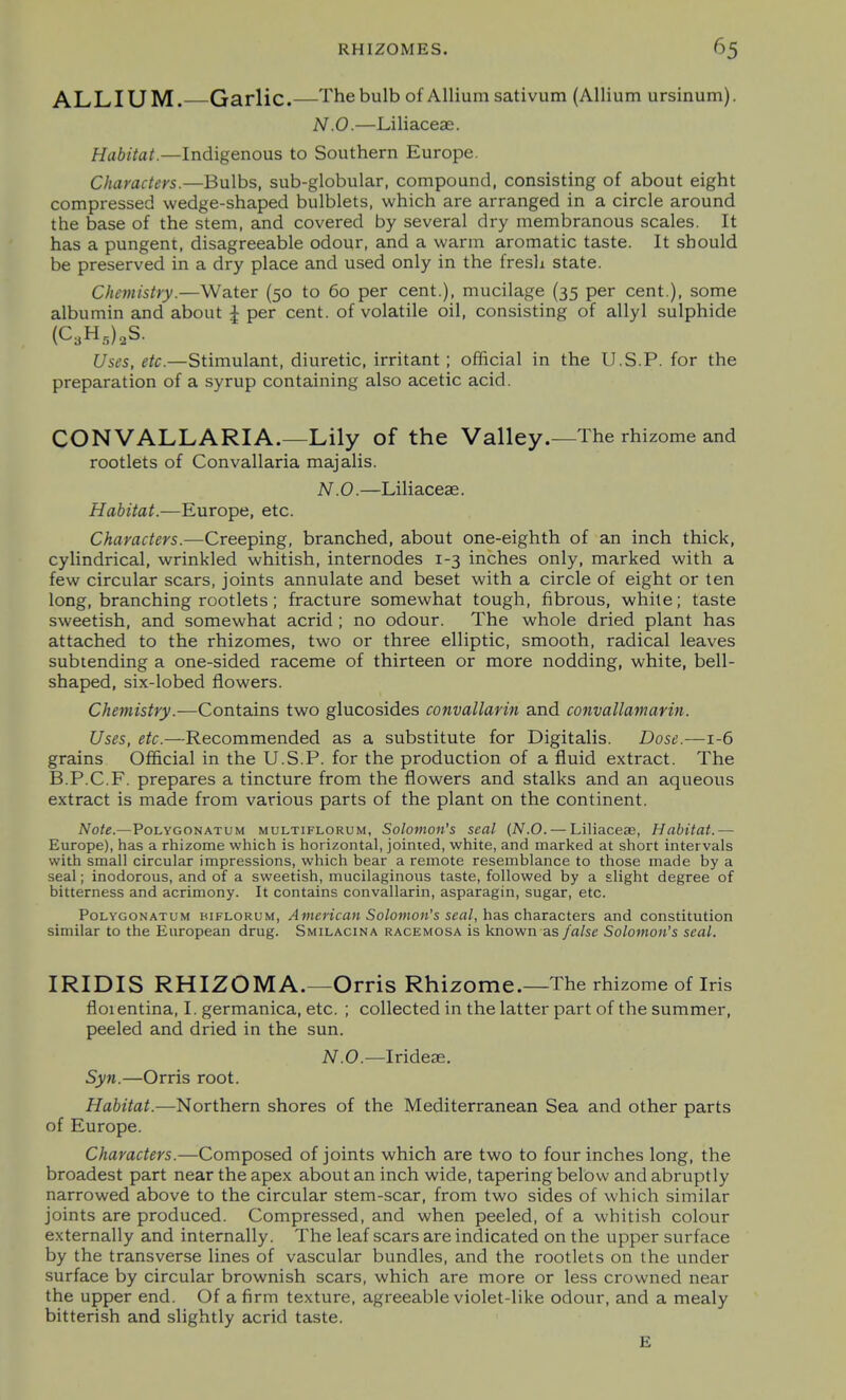ALLIUM. Garlic.—The bulb of Allium sativum (Allium ursinum). N.O.—Liliaceae. Habitat.—Indigenous to Southern Europe. Characters.—Bulbs, sub-globular, compound, consisting of about eight compressed wedge-shaped bulblets, which are arranged in a circle around the base of the stem, and covered by several dry membranous scales. It has a pungent, disagreeable odour, and a warm aromatic taste. It should be preserved in a dry place and used only in the fresh state. Chemistry.—Water (50 to 60 per cent.), mucilage (35 per cent.), some albumin and about J per cent, of volatile oil, consisting of allyl sulphide (C3H,),S. Uses, etc.—Stimulant, diuretic, irritant ; official in the U.S.P. for the preparation of a syrup containing also acetic acid. CONVALLARIA.—Lily of the Valley.—The rhizome and rootlets of Convallaria majalis. N.O.—Liliaceae. Habitat.—Europe, etc. Characters.—Creeping, branched, about one-eighth of an inch thick, cylindrical, wrinkled whitish, internodes 1-3 inches only, marked with a few circular scars, joints annulate and beset with a circle of eight or ten long, branching rootlets; fracture somewhat tough, fibrous, white; taste sweetish, and somewhat acrid; no odour. The whole dried plant has attached to the rhizomes, two or three elliptic, smooth, radical leaves subtending a one-sided raceme of thirteen or more nodding, white, bell- shaped, six-lobed flowers. Chemistry.—Contains two glucosides convallarin and convallamarin. Uses, etc.—Recommended as a substitute for Digitalis. Dose.—1-6 grains Official in the U.S.P. for the production of a fluid extract. The B.P.C.F. prepares a tincture from the flowers and stalks and an aqueous extract is made from various parts of the plant on the continent. Note.—PoLYGONATUM MULTiFLORUM, Solomoit's Seal (N.O. — Liliaceae, Habitat.— Europe), has a rhizome which is horizontal, jointed, white, and marked at short intervals with small circular impressions, which bear a remote resemblance to those made by a seal; inodorous, and of a sweetish, mucilaginous taste, followed by a slight degree of bitterness and acrimony. It contains convallarin, asparagin, sugar, etc. PoLYGONATUM BiFLORUM, American Soloniou's scal, has characters and constitution similar to the European drug. Smilacina racemosa is known as false Solomon's seal. IRIDIS RHIZOMA.—Orris Rhizome.—The rhizome of Iris floientina, I. germanica, etc. ; collected in the latter part of the summer, peeled and dried in the sun. N.O.—Irideae. Syti.—Orris root. Habitat.—Northern shores of the Mediterranean Sea and other parts of Europe. Characters.—Composed of joints which are two to four inches long, the broadest part near the apex about an inch wide, tapering below and abruptly narrowed above to the circular stem-scar, from two sides of which similar joints are produced. Compressed, and when peeled, of a whitish colour externally and internally. The leaf scars are indicated on the upper surface by the transverse lines of vascular bundles, and the rootlets on the under surface by circular brownish scars, which are more or less crowned near the upper end. Of a firm texture, agreeable violet-like odour, and a mealy bitterish and slightly acrid taste. £