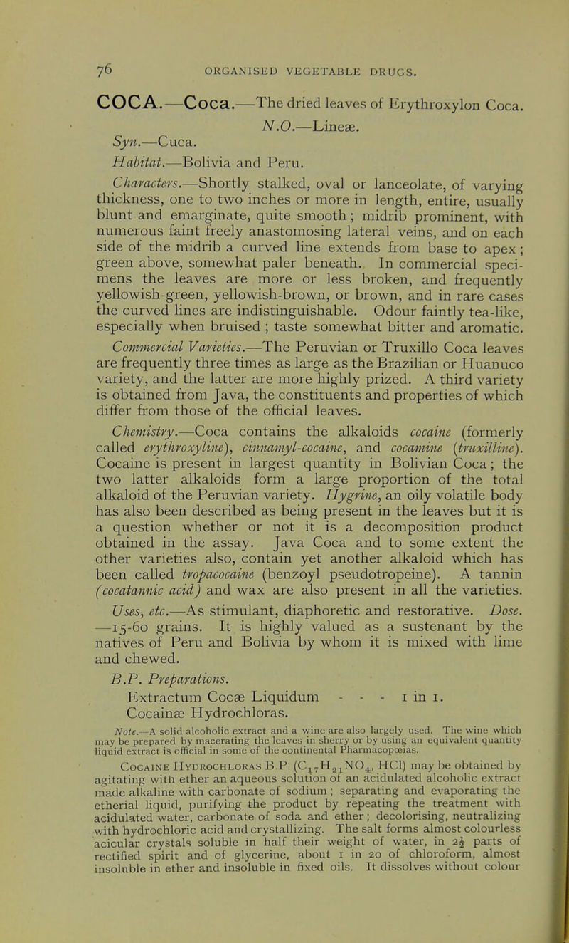 COCA.—Coca.—The dried leaves of Erythroxylon Coca. N.O.—Lineae. Syn.—Cuca. Habitat.—Bolivia and Peru. Characters.—Shortly stalked, oval or lanceolate, of varying thickness, one to two inches or more in length, entire, usually blunt and emarginate, quite smooth; midrib prominent, with numerous faint freely anastomosing lateral veins, and on each side of the midrib a curved line extends from base to apex ; green above, somewhat paler beneath. In commercial speci- mens the leaves are more or less broken, and frequently yellowish-green, yellowish-brown, or brown, and in rare cases the curved lines are indistinguishable. Odour faintly tea-like, especially when bruised ; taste somewhat bitter and aromatic. Commercial Varieties.—The Peruvian or Truxillo Coca leaves are frequently three times as large as the Brazilian or Huanuco variety, and the latter are more highly prized. A third variety is obtained from Java, the constituents and properties of which differ from those of the official leaves. Chemistry.—Coca contains the alkaloids cocaine (formerly called erythroxyline), cinnamyI-cocaine, and cocamine {truxilline). Cocaine is present in largest quantity in Bolivian Coca; the two latter alkaloids form a large proportion of the total alkaloid of the Peruvian variety. Hygrine, an oily volatile body has also been described as being present in the leaves but it is a question whether or not it is a decomposition product obtained in the assay. Java Coca and to some extent the other varieties also, contain yet another alkaloid which has been called tropacocaine (benzoyl pseudotropeine). A tannin (cocatannic acid) and wax are also present in all the varieties. Uses, etc.—As stimulant, diaphoretic and restorative. Dose. —15-60 grains. It is highly valued as a sustenant by the natives of Peru and Bolivia by whom it is mixed with lime and chewed. B.P. Preparations. Extractum Cocae Liquidum - - - i in i. Cocainae Hydrochloras. Note.—A solid alcoholic extract and a wine are also largely used. The wine which may be prepared by macerating the leaves in sherry or by using an equivalent quantity liquid extract is ofJicial in some of the continental Pharmacopoeias. Cocaine Hydrochloras B.P. (Cj^H.i^NO^, HCl) may be obtained by agitating with ether an aqueous solution ol an acidulated alcoholic extract made alkaline with carbonate of sodium ; separating and evaporating the etherial liquid, purifying the product by repeating the treatment with acidulated water, carbonate of soda and ether; decolorising, neutralizing with hydrochloric acid and crystallizing. The salt forms almost colourless acicular crystals soluble in half their weight of water, in 2J parts of rectified spirit and of glycerine, about i in 20 of chloroform, almost insoluble in ether and insoluble in fixed oils. It dissolves without colour