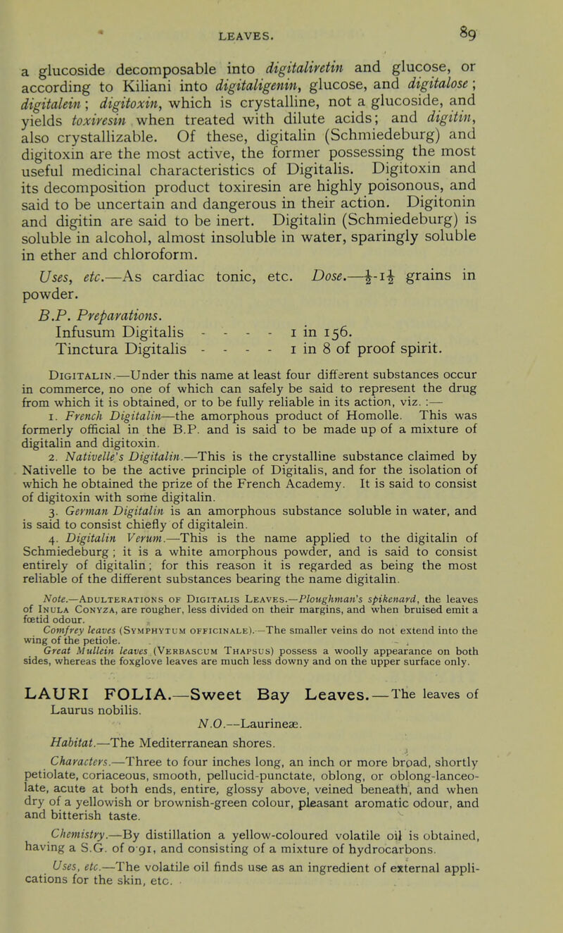a glucoside decomposable into digitaliretin and glucose, or according to Kiliani into digitaligenin, glucose, and digitalose ; digitalein; digitoxin, which is crystalline, not a glucoside, and yields toxiresin when treated with dilute acids; and digitin, also crystalHzable. Of these, digitalin (Schmiedeburg) and digitoxin are the most active, the former possessing the most useful medicinal characteristics of Digitalis. Digitoxin and its decomposition product toxiresin are highly poisonous, and said to be uncertain and dangerous in their action. Digitonin and digitin are said to be inert. Digitalin (Schmiedeburg) is soluble in alcohol, almost insoluble in water, sparingly soluble in ether and chloroform. Uses, etc.—As cardiac tonic, etc. Dose.—grains in powder. B.P. Preparations. Infusum Digitalis - - - - i in 156. Tinctura DigitaHs - - - - i in 8 of proof spirit. Digitalin.—Under this name at least four different substances occur in commerce, no one of which can safely be said to represent the drug from which it is obtained, or to be fully reliable in its action, viz. :— 1. Fretich Digitalin—the amorphous product of Homolle. This was formerly official in the B.P. and is said to be made up of a mixture of digitalin and digitoxin. 2. Nativelle's Digitalin.—This is the crystalline substance claimed by Nativelle to be the active principle of Digitalis, and for the isolation of which he obtained the prize of the French Academy. It is said to consist of digitoxin with some digitalin. 3. German Digitalin is an amorphous substance soluble in water, and is said to consist chiefly of digitalein. 4. Digitalin Verum.—This is the name applied to the digitalin of Schmiedeburg ; it is a white amorphous powder, and is said to consist entirely of digitalin; for this reason it is regarded as being the most reliable of the different substances bearing the name digitalin. Note.—Adulterations of Digitalis 1.kavks.—Ploughman's spikenard, the leaves of Inula Conyza, are rougher, less divided on their margins, and when bruised emit a foetid odour. , Comfrey leaves (Symphytum officinale).—The smaller veins do not extend into the wing of the petiole. - , Great Mullein leaves (Verbascum Thapsus) possess a woolly appearance on both sides, whereas the foxglove leaves are much less downy and on the upper surface only. LAURI FOLIA.—Sweet Bay Leaves.—The leaves of Laurus nobilis. N.O.—Laurinese. Habitat.—The Mediterranean shores. .1 Characters.—Three to four inches long, an inch or more broad, shortly petiolate, coriaceous, smooth, pellucid-punctate, oblong, or oblong-lanceo- late, acute at both ends, entire, glossy above, veined beneath, and when dry of a yellowish or brownish-green colour, pleasant aromatic odour, and and bitterish taste. Chemistry.—By distillation a yellow-coloured volatile oil is obtained, having a S.G. of o gi, and consisting of a mixture of hydrocarbons. Uses, etc.—The volatile oil finds use as an ingredient of external appli- cations for the skin, etc.