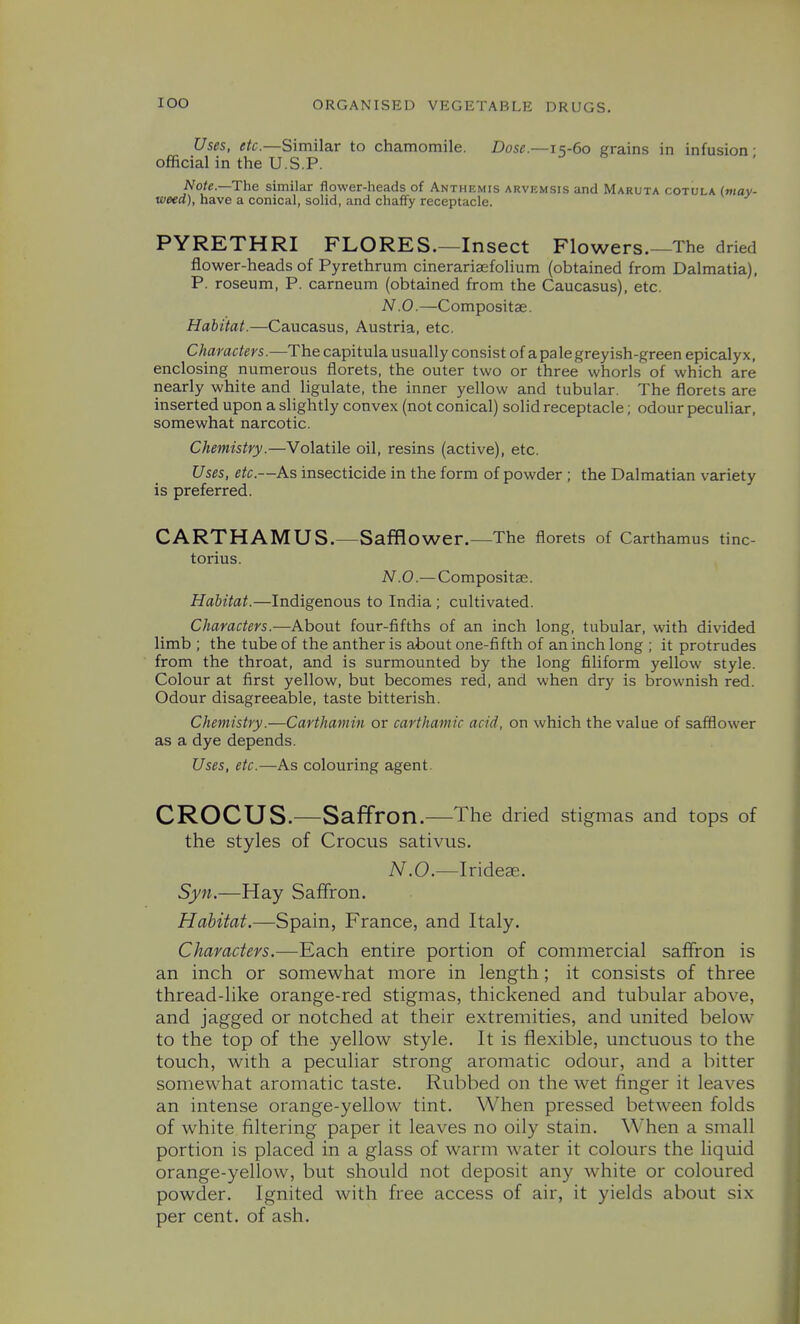 Uses, etc.—Similar to chamomile. Dose.—15-60 grains in infusion- official in the U.S.P. A^o^e.—The similar flower-heads of Anthemis arvemsis and Maruta cotula (may- weed), have a conical, solid, and chaffy receptacle. PYRETHRI FLORES.—Insect Flowers.—The dried flower-heads of Pyrethrum cinerariaefolium (obtained from Dalmatia), P. roseum, P. carneum (obtained from the Caucasus), etc. N.O.—Compositse. Habitat.—Caucasus, Austria, etc. Characters.—The capitula usually consist of apale greyish-green epicalyx, enclosing numerous florets, the outer two or three whorls of which are nearly white and ligulate, the inner yellow and tubular. The florets are inserted upon a slightly convex (not conical) solid receptacle; odour peculiar, somewhat narcotic. Chemistry.—Volatile oil, resins (active), etc. Uses, etc.—As insecticide in the form of powder ; the Dalmatian variety is preferred. CARTHAMUS.—Safflower.—The florets of Carthamus tinc- torius. N.O.—Compositae. Habitat.—Indigenous to India ; cultivated. Characters.—About four-fifths of an inch long, tubular, with divided limb ; the tube of the anther is about one-fifth of an inch long ; it protrudes from the throat, and is surmounted by the long filiform yellow style. Colour at first yellow, but becomes red, and when dry is brownish red. Odour disagreeable, taste bitterish. Chemistry.—Carthamin or carthamic acid, on which the value of safflower as a dye depends. Uses, etc.—As colouring agent. CROCUS.—Saffron.—The dried stigmas and tops of the styles of Crocus sativus. N.O.—Iridege. Syn.—Hay Saffron. Habitat.—Spain, France, and Italy. Characters.—Each entire portion of commercial saffron is an inch or somewhat more in length; it consists of three thread-like orange-red stigmas, thickened and tubular above, and jagged or notched at their extremities, and united below to the top of the yellow style. It is flexible, unctuous to the touch, with a peculiar strong aromatic odour, and a bitter somewhat aromatic taste. Rubbed on the wet finger it leaves an intense orange-yellow tint. When pressed between folds of white filtering paper it leaves no oily stain. When a small portion is placed in a glass of warm water it colours the liquid orange-yellow, but should not deposit any white or coloured powder. Ignited with free access of air, it yields about six per cent, of ash.